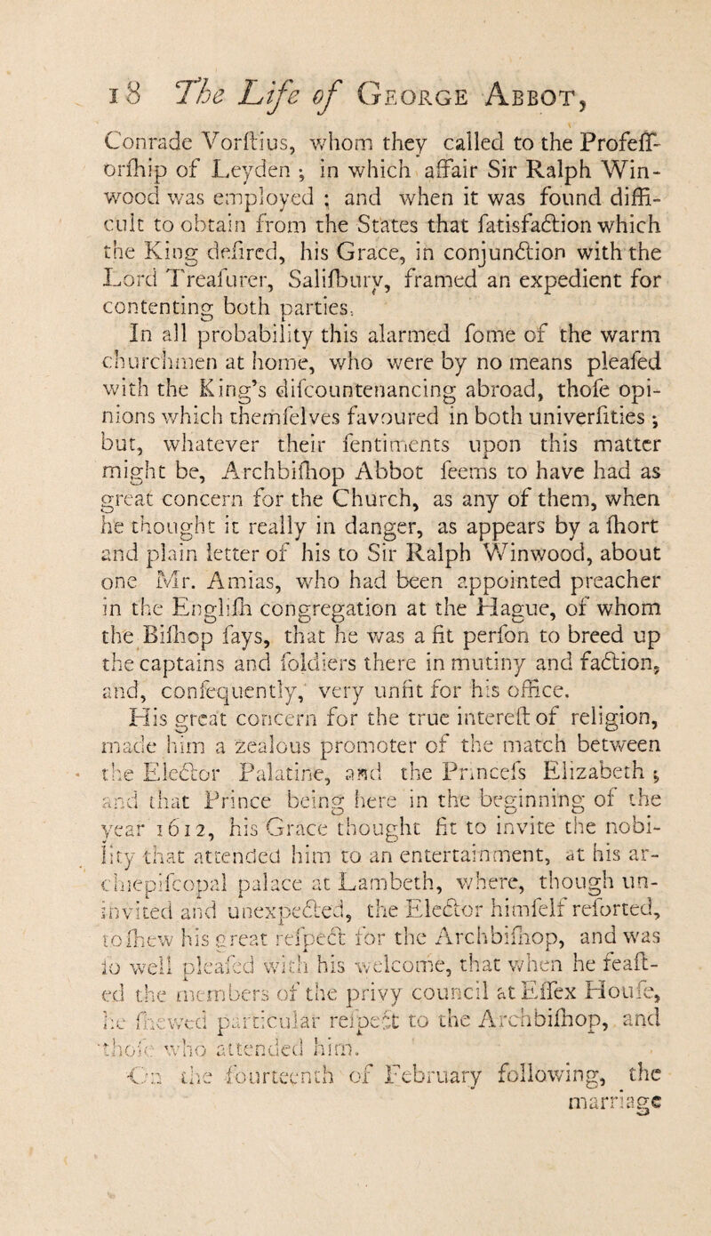 Conrade Vorftius, whom they called to the Profeffi orfhip of Leyden ; in which affair Sir Ralph Win- wood was employed ; and when it was found diffi¬ cult to obtain from the States that fatisfa&ion which the King defired, his Grace, in conjunction with the Lord Treafurer, Salifbuiv, framed an expedient for contenting both parties, In all probability this alarmed fome of the warm churchmen at home, who were by no means pleafed with the King’s difcountenancing abroad, thofe opi¬ nions which themfelves favoured in both univerfities ♦, but, whatever their fentiments upon this matter might be, Archbifhop Abbot feems to have had as great concern for the Church, as any of them, when he thought it really in danger, as appears by a ffiort and plain letter of his to Sir Ralph Winwood, about one Mr. Amias, who had been appointed preacher in the Enghffi congregation at the Hague, of whom the Biffiop fays, that he was a fit perfon to breed up the captains and ioldiers there in mutiny and faCtion, and, confequently, very unfit for his office. His great concern for the true intereftof religion, made him a zealous promoter of the match between the Ele&or Palatine, and the Pnncejs Elizabeth ^ and that Prince being here in the beginning of the year 1612, his Grace thought fit to invite the nobi¬ lity that attended him to an entertainment, at his ar- chiepifcopal palace at Lambeth, where, though un¬ invited and unexpected, the Ele&or himfelf reforted, toffiew his orear relpeCt tor the Archbifliop, and was 10 well pleafed with his welcome, that when he feaft- ed the members of the privy council atEffex Houfe, ffiewed particular refpeft to the Archbifhop, and i * e_ ■.aO; who attended him. Cm the fourteenth of February following, the marriage