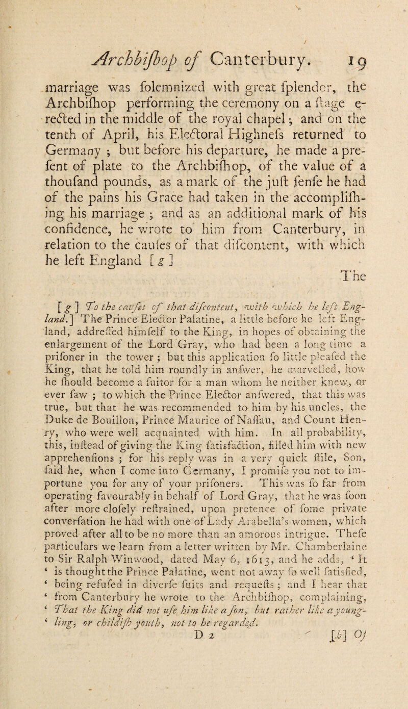 marriage was folemnized with great fplendor, the Archbifhop performing the ceremony on a ft age e- re<5led in the middle of the royal chapel; and on the tenth of April, his Electoral Highnefs returned to Germany ; but before his departure, he made a pre¬ fen t of plate to the Archbifhop, of the value of a thoufand pounds, as a mark of the juft fenfe he had of the pains his Grace had taken in the accomplifh- ing his marriage ; and as an additional mark of his confidence, he wrote to him from Canterbury, in relation to the caufes of that difcontent, with which he left England [ g ] The [ g ] <To the caifss of that difcontent, euoith which he left Eng¬ land.] The Prince Elector Palatine, a little before he left Eng¬ land, addreffed himfelf to the King, in hopes of obtaining the enlargement of the Lord Gray, who had been a long time a prifoner in the tower ; but this application fo little plea-fed the King, that he told him rO/Undly in anfvver, he marvelled, how he fhould become a fuitor for a man whom he neither knew., or ever faw ; to which the Prince Elector anfwered, that this was true, but that he was recommended to him by his uncles, the Duke de Bouillon, Prince Maurice of Naffau, and Count Hen¬ ry, who were well acquainted with him. In all probability, this, inllead of giving the King Satisfaction, filled him with new apprehenfions ; for his reply was in a very quick file, Son, laid he, when I come into Germany, I promife you not to im¬ portune you for any of your prifoners. This was fo far from operating favourably in behalf of Lord Gray, that he was foon after more clofely retrained, upon pretence of fome private converfation he had with one of Lady Arabella’s women, which proved after all to be no more than an amorous intrigue. Thefe particulars we learn from a letter written by Mr. Chamberlaine to Sir B.alph Winwood, dated May 6, 1613, and he adds, 4 It ‘ is thought the Prince Palatine, went not away fo well Satisfied, ‘ being refufed in diverfe fuits and requefts; and I hear that ‘ from Canterbury he wrote to the Archbifhop, complaining, ‘ 7 hat the King did not ufe him like a fon, hut rather like a young- i hng, or childifh youth, not to he regarded. D 2 °