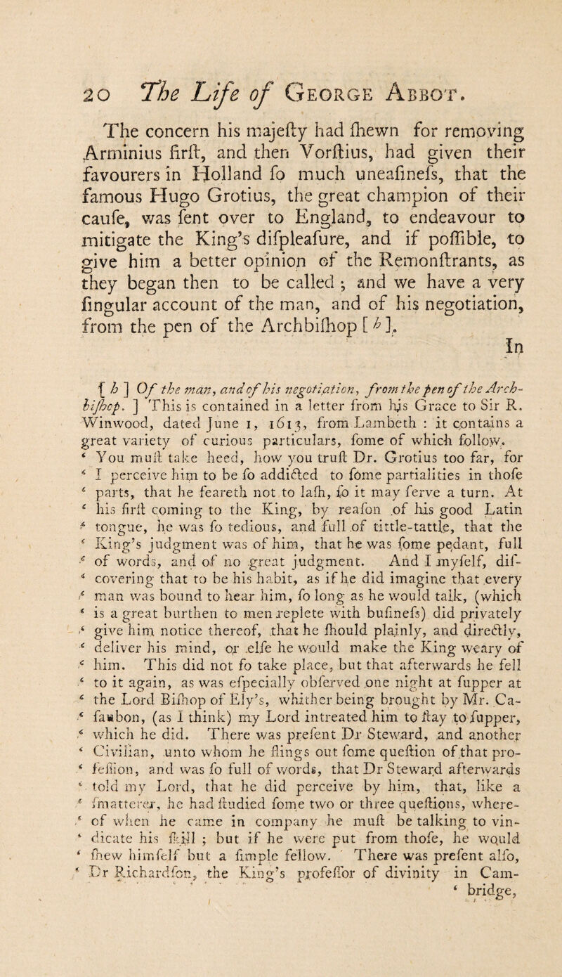 The concern his majefty had fhewn for removing Arminius firft, and then Vorftius, had given their favourers in Holland fo much uneafmefs, that the famous Hugo Grotius, the great champion of their caufe, was fent over to England, to endeavour to mitigate the King’s difpleafure, and if poffible, to give him a better opinion of the Remonftrants, as they began then to be called ; and we have a very fingular account of the man, and of his negotiation, from the pen of the Archbifliop [T], f h ] Of the man, and of his negotiation, from the pen of the Arch- hifhcp. ] This is contained in a letter from hjs Grace to Sir R. Winwood, dated June i, 1613, from Lambeth : it contains a great variety of curious particulars, fome of which follow,. 4 You mud take heed, how you truft Dr. Grotius too far, for 14 I perceive him to be fo addicted to fome partialities in thofe 4 parts, that he feareth not to lafh, fo it may ferve a turn. At 4 his firll coming to the King, by r-eafon of his good Latin * tongue, he was fo tedious, and full of tittle-tattle, that the 4 King’s judgment was of him, that he was fome pendant, full 4 of words, and of no great judgment. And I myfelf, dif- 4 covering that to be his habit, as if he did imagine that every 4 man was bound to hear him, fo long as he would talk, (which 4 is a great burthen to men replete with bufmefs) did privately •4 give him notice thereof, that he fhould plainly, and direbtly, 4 deliver his mind, or .el.fe he would make the King weary of 4 him. This did not fo take place, but that afterwards he fell 4 to it again, as was efpecially obferved one night at fupper at 4 the Lord Bifhop of Ely’s, whither being brought by Mr. Ca- 4 fawbon, (as I think) my Lord intreated him to day to fupper, 4 which he did. There was prefent Dr Steward, and another 4 Civilian, unto whom he flings out fame queftion of.that pro- 4 feffion, and was fo full of words, that Dr Steward afterwards f told my Lord, that he did perceive by him, that, like a 4 imatterer, he had ftudied fome two or three queftions, where- .* of when he came in company he mull be talking to vin- 4 dicate his Kill ; but if he were put from thofe, he would 4 fhew himfe.lf but a Ample fellow. There was prefent alfo, 4 Dr Richardfon, the King’s pjofeflbr of divinity in Cam- ‘ bridge,