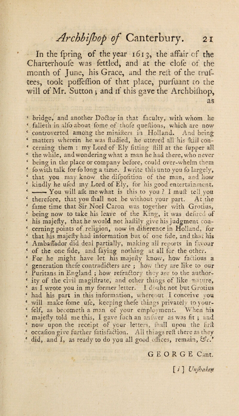 In the fpring of the year 1613, the affair cf the Charterhoufe was fettled, and at the clofe of the month of June, his Grace, and the reft of the trus¬ tees, took poffeffion of that place, purfuant to the will of Mr. Sutton; and if this gave the Archbiihop, as 4 bridge, and another Dodior in that faculty, with whom he 4 falleth in alfo about fome of thofe quefdons, which are now 4 controverted among the minifters in Holland. And being 4 matters wherein he was ftudied, he uttered all his ffiill con- 4 cerning tliem : my Lord of Ely fitting hill at the (upper all 4 the while, and wondering what a man he had there, who never 4 being in the place or company before, could over-whelm them 4 fo with talk for fo long a time. I write this unto you fo largely, 4 that you may know the difpolition of the man, and how 4 kindly he uled my Lord of Ely, for his good entertainment. 4 -—— You will alk me what is this to you ? i mull tell you 4 therefore, that you (hall not be wdthout your part. At the 4 fame time that Sir Noel Caron was together with Grotius, 4 being now to take his leave of the King, it was defied of 4 his majeliy, that he would not haftily give his judgment con- 4 cerning points of religion, now in difference in Holland, for 4 that his majeliy had information but of one fide, and that his 4 AmbaiTador did deal partially, making all reports in favour 4 of the one lide, and faying nothing at all for the other. 4 For he might have let his majeliy know, how factious a 4 generation thefe contradifters are ; how they are like to our 4 Puritans in England ; how refractory they are to the author- 4 ity of the civil magillrate, and other things of like nature, 4 as I wrote you in my former letter. I doubt not put Grotius 4 had his part in this information, whereout I conceive you 4 will make fome ufe, keeping thefe things privately to your- 4 felf, as becometh a man of your employment. When his 4 majeliy told me this, I gave fuch an an Ever as was fit ; and 4 now upon the receipt of your letters, fhall upon the iiril ,4 occafion give further fatisfaclion. All things reft there as they 8 did, and I, as ready to do you all good offices, remain, &c.* GEORGE Cant. [ / 1 XJnJhafaH