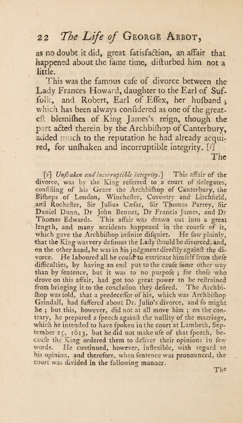 as no doubt it did, great fatisfaclion, an affair that happened about the fame time, difturbed him not a little. This was the famous cafe of divorce between the Lady Frances Howard, daughter to the Earl of Suf¬ folk, and Robert, Earl of Effex, her hufband ; which has been always confidered as one of the great- eft blemifhes of King James’s reign, though the part a<5ted therein by the Archbifhop of Canterbury, added much to the reputation he had already acqui¬ red, for unfhaken and incorruptible integrity, [d The Ei TJnfhaken and incorruptible integrity.] This affair of the divorce, was by the King referred to a court of delegates, confiding of his Grace the Archbifhop of Canterbury, the Bifffops of London, WincheAer, Coventry and Litchfield, ,ant'd Rochefter, Sir Julius Caefkr, Sir Thomas Parrey, Sir Daniel Dunn, Dr John Bennet, Dr Francis James, and Dr Thomas Edwards. This affair was drawn out into a great length, and many accidents happened in the courfe of it, which gave the Archbifhop infinite difquiet. He faw plainly, that the King was very defirous the Lady fhouldbe divorced, and, on the other hand, he was in his judgment diredlly againft the di¬ vorce. He laboured all he coulcf to extricate himfelf from thefe difficulties, by having an end put to the caufe iome other way than by fentence, but it was to no purpofe ; for thofe who drove on this affair, had got too great power to be refrained from bringing it to the conclufion they deiired. The Archbi¬ fhop was told, that a predeceffor of his, which was Archbifhop Grindall, had buffered about Dr. Julio’s divorce, and fo might lie ; but this, however, did not at all move him ; on the con¬ trary, he prepared a fpeech againft the nullity of the marriage, which he intended to have fpoken in the court at Lambeth, Sep¬ tember 25, 1613, but he did not makeufe of that fpeech, be- caufe the King ordered them to deliver their opinions in few words. He continued, however, inflexible, with regard to his opinion, and therefore, when fentence was pronounced, the court was divided in the following manner. The