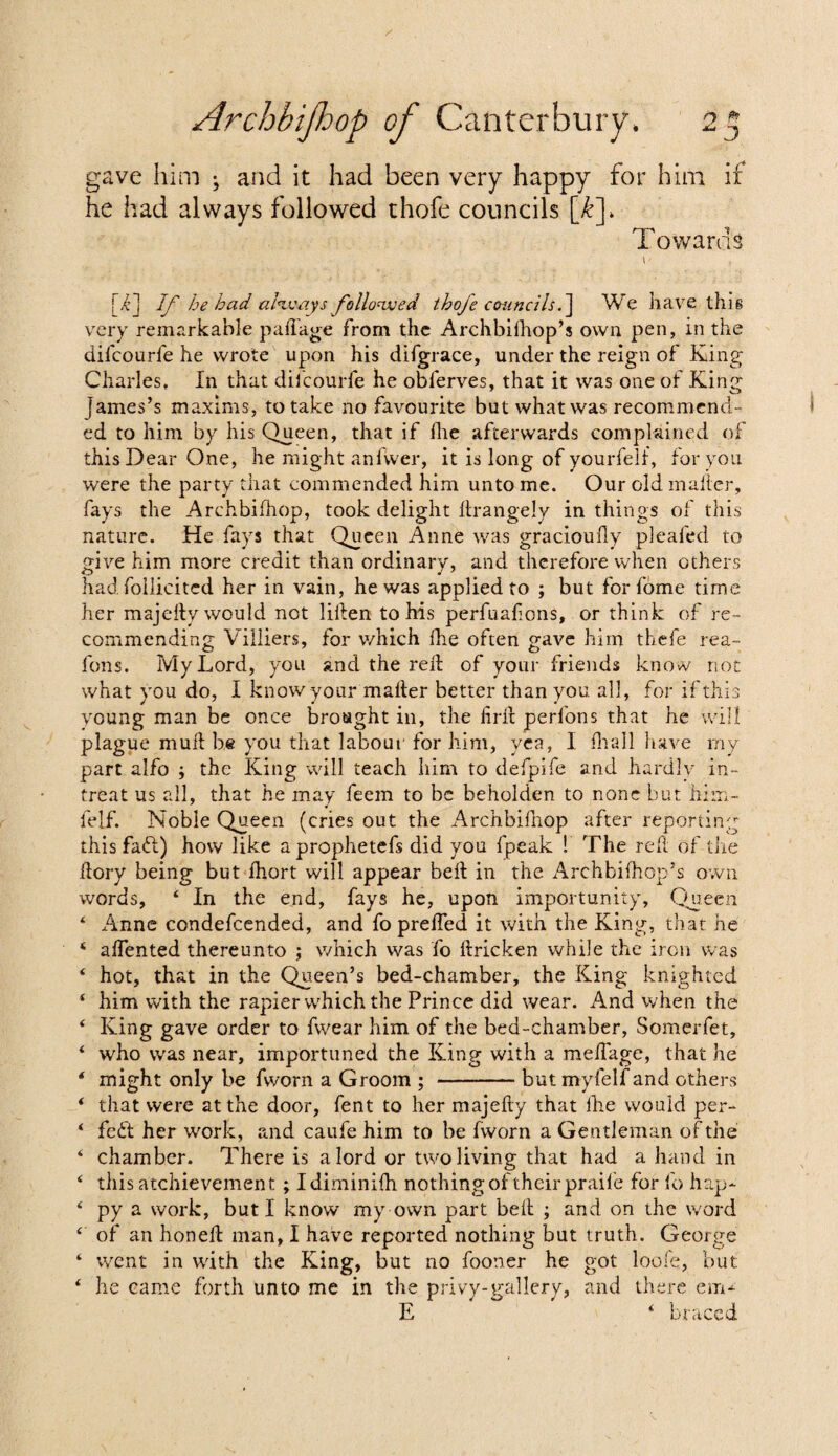 ry to ^ J Archbijhop of Canterbury, gave him ^ and it had been very happy for him if he had always followed thofe councils [k]. Towards [i] If he had always followed ihoje councils.] We have this very remarkable paftage from the Archbifhop’s own pen, in the difeourfe he wrote upon his difgrace, under the reign of King Charles, In that difeourfe he obferves, that it was one of King James’s maxims, to take no favourite but what was recommend¬ ed to him by his Queen, that if fhe afterwards complained of this Dear One, he might anfvver, it is long of yourfelf, for you were the party that commended him unto me. Our old mailer, fays the Archbifhop, took delight llrangelv in things of this nature. He fays that Queen Anne was gracioufiy plealed to give him more credit than ordinary, and therefore when others had follicitcd her in vain, he was applied to ; but for fome time her majefty would not liften to his perfuaftons, or think of re¬ commending Villiers, for which fhe often gave him thefe rea- foils. My Lord, you and the reft of your friends knovv not what you do, I know your mafter better than you all, for if this young man be once brought in, the fir ft perfons that he will plague muft be you that labour for him, yea, I fhall have my part alfo ; the King will teach him to defpife and hardly in¬ treat us all, that he may feem to be beholden to none but him- f'elf. Noble Queen (cries out the Archbifhop after reporting this fadt) how like aprophetefs did you fpeak ! The reft of the ftory being but ihort will appear beft in the Archbifhop’s own words, 4 In the end, fays he, upon importunity. Queen 4 Anne condefcended, and fo prefted it with the King, that he 4 aftented thereunto ; which was fo ftricken while the iron was 4 hot, that in the Queen’s bed-chamber, the King knighted 4 him with the rapier which the Prince did wear. And when the 4 King gave order to fwear him of the bed-chamber, Somerfet, 4 who was near, importuned the King with a meftage, that he 4 might only be fworn a Groom ; -but myfelf and others 4 that were at the door, fent to her majefty that fhe would per- 4 fedt her work, and caufe him to be fworn a Gentleman of the 4 chamber. There is a lord or two living that had a hand in 4 this atchievement; Idiminifh nothing of their praife for fo hap- 4 py a work, but I know my own part beft ; and on the word 4 of an honeft man, I have reported nothing but truth. George 4 went in with the King, but no fooner he got loofe, but 4 he came forth unto me in the privy-gallery, and there em-