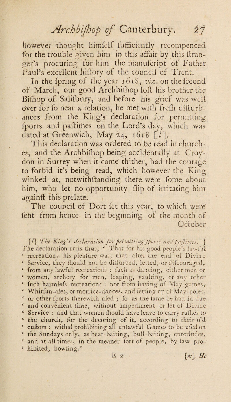 however thought himfelf fufficiently recompenced for the trouble given him in this affair by this ft ran¬ ger’s procuring for him the manufcript of Father Paul’s excellent hiftory of the council of Trent. In the fpring of the year 1618, viz. on the fecund of March, our good Archbiftiop loft his brother the Bifhop of Salifbury, arid before his grief was well over for fo near a relation, he met with frefh difturb- ances from the King’s declaration for permitting fports and paftimes on the Lord’s day, which was dated at Greenwich, May 24, 1618 [/*]. This declaration was ordered to be read in church¬ es, and the Archbifhop being accidentally at Croy¬ don in Surrey when it came thither, had the courage to forbid it’s being read, which however the King winked at, notwithftanding there were fome about him, who let no opportunity flip of irritating him againft this prelate. The council of Dort let this year, to which were lent from hence in the beginning of the month of Ohio her [/] The King's declaration for permitting fports and paftinics. ] The declaration runs thus, 4 That for his good people's lawful 4 recreations his pleafure was, that after the end of Divine 4 Service, they (hould not be diiturbed, letted, or difeouraged, 4 from any lawful recreations : fuch as dancing, either men or ‘ women, archery for men, leaping, vaulting, or any other * fuch harmlefs recreations : nor from having of May-games,- 4 Whitfun-ales, or morrice-dances, and fetting up of May-poles, 4 or other fports therewith ufed ; fo as the fame be had in due * and convenient time, without impediment or let of Divine 4 Service : and that women fhould have leave to carry rufhes to 4 the church, for the decoring of it, according to their old 4 cudom : withal prohibiting all unlawful Games to be ufed on 4 the Sundays only, as bear-baiting, bull-baiting, enterludes, 4 and at all times, in the meaner fort of people, by law pro- 4 hibited, bowling.’ E 2 [j%] fie