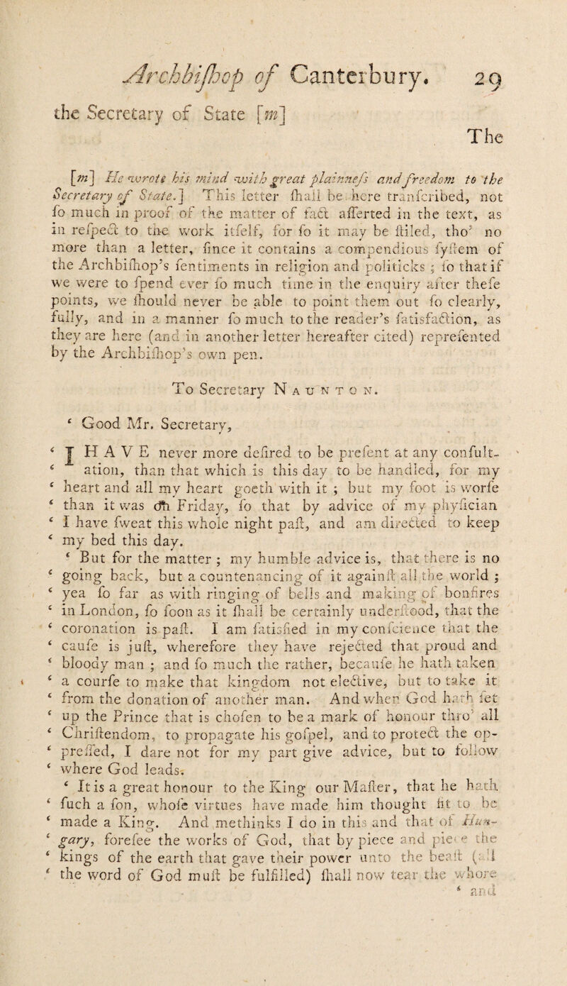 the Secretary of State [m] The [nT\ He wrote his mi fid njjith great plainnefs and freedom to the Secretary of Stated] This letter fhali be here tranfcribed, not id much m proof of the matter of fabt afferted in the text, as in re/pecl to trie work itfelf, lor fo it may be [idled, tho’ no more than a letter, imce it contains a compendious fyftem of the Archbifhop’s fentiments in religion and politicks ; fo that if we were to fpend ever fo much time in the enquiry after thefe points, we ihould never be able to point them out fo clearly, fully, and in a manner fo much to the reader’s fatisfaflion, as they are here (and in another letter hereafter cited) reprefented by the Archbifhop’s own pen. To Secretary Naunton. e O- 6 C Z € C < c < c c c ( c c c c c c i c c £ £ ood Mr. Secretary, HAVE never more delired to be prefent at any confult- ation, than that which is this day to be handled, for my heart and all my heart goeth with it ; but my foot is worfe than it was dTi Friday, fo that by advice of my phyfician 1 have Eveat this whole night pah, and am directed to keep my bed this day. f But for the matter ; my humble advice is, that there is no going back, but a countenancing of it again ft'all the world ; yea fo far as with ringing of bells and making; pi bonfires in London, fo foon as it fhall be certainly underilood, that the coronation is paft. I am fatisfied in myconfcience that the caufe is juft, wherefore they have rejected that proud and bloody man ; and fo much the rather, becauie he hath taken a courfe to make that kingdom not elective, but to take it from the donation of another man. And when God hath let up the Prince that is chofen to be a mark of honour thro' all Chriftendom, to propagate his gofpel, and to protect the op- prehed, I dare not for my part give advice, but to follow where God leads. 4 It is a great honour to the King our Mailer, that he hath fuch a fon, whofe virtues have made him thought lit to be made a King. And methinks I do in this and that ol Hun¬ gary, forefee the works of God, that by piece and pie< e the kings of the earth that gave their power unto the be a ft (; I the word of God muil be fulfilled) ihall now tear the whore