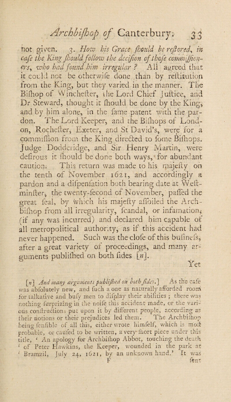 not given. 3. How his Grace jhould be reft ore d, in cafe the King Jhould follow, the decifion ofthofe commijjion- ers, who had found him irregular ? Ail agreed that it could not be otherwife done than by refutation from the King, but they varied in the manner. The Bifhop of Winchefter, the Lord Chief Juft ice, and Dr Steward, thought it fhould be done by the King, and by him alone, in the fame patent with the par¬ don. The Lord Keeper, and the Bifnops of Lond¬ on, Rochefter, Exeter, and St David’s, were for a commiffion from the King; direbled to fome Bifn ops. CO i. Judge Dodderidge, and Sir Henry Martin, were defirous it fhould be done both ways, for abundant caution. This return was made to his majeiiy on the tenth of November 1621, and accordingly a pardon and a difpenfation both bearing date at Weft- minder, the twenty-fecond of November, palled the great feal, by which his majefiy aiToiled the Arch- bifhop from all irregularity, fcandal, or infatuation* (if any was incurred) and declared him capable of all metropoiitical authority, as if this accident had never happened. Such was the clofe of this buiinefs, after a great variety of proceedings, and many ar¬ guments publifhed on both fides \n\. Yet [??] And ?nany arguments publifhed on both Jidetf As the cafe was abfolutely new, and fuch a one as naturally afforded room for talkative and bufv men to difplay their abilities • there was nothing firrprizlng in the noife this accident made, or the vari¬ ous confhrubtions put upon it by different people, according as their notions or their prejudices led them. The Archbilhop being fenfible of all this, either wrote himfelf, which is molt probable, or caufed to be written, averyfhort piece under this title, £ An apology for Archbilhop Abbot, touching the death i of Peter Hawkins, the Keeper, wounded in the park at ‘ Bramzil, July 24, 1621, by an unknown hand.* It was p fp rr r