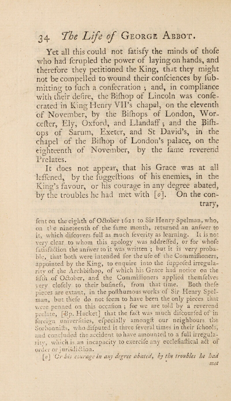 Yet all this could not fatisfy the minds of thofe who had fcrupled the power of laying on hands, and therefore they petitioned the King, that they might not be compelled to wound their confciences by fub- milting to fiich a confecration •, and, in compliance with their defire, the Bifhop of Lincoln was confe- crated in King Henry VIPs chapel, on the eleventh of November, by the Bifhops of London, Wor- cefter, Ely, Oxford, and Llandaff; and the JSifh- ods of Sarum, Exeter, and St David’s, in the chapel of the Biihop of London’s palace, on the eighteenth of November, by the fame reverend Prelates. It does not appear, that his Grace was at all leffened, by the fuggeftions of his enemies, in the King’s favour, or his courage in any degree abated, by the troubles he had met with [0I. On the con- trary, lent on the eighth of Oftober 1621 to Sir Henry Spelman, who, on tl e nineteenth of the fame month, returned an anfwer to it, which difeovers full as much feverity as learning. It is not very clear to whom this apology was addreffed, or for whofe fatisfadion the anfwer to it was written ; but it is very proba¬ ble, that both were intended for the ufe of the Commiflioners, appointed by the King, to enquire into the fuppofed irregula¬ rity of the Archbifhop, of which his Grace had notice on the fifth of October, and the Commiffioners applied themfelves very clofely to their bulinefs, from that time. Both thefe pieces are extant, in the polthumous works’of Sir Henry Spel- rnan, but thefe do not feem to have been the only pieces that were penned on this occafion ; for we are told by a reverend prelate, pBp. Racket] that the fact was much diicourfed of in foreign univerfities, efpecially amongft our neighbours, the Sorbonnifts, who difputed it three fever'al times in their fchook, and concluded the accident to have amounted to a full irregula¬ rity, which is an incapacity to exercife any ecclefiaftical aft of order or jurikllftion. [0] Or bis courage in any degree ablated, bj the troubles he had met