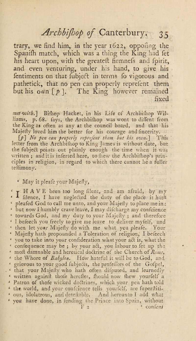 trary, we find him, in the year 1622, oppofing the Spanifh match, which was a thing the King had fet his heart upon, with the greateft firmnefs and fpirit, and even venturing, under his hand, to give his fentiments on that fubjedl in terms fo vigorous and pathetick, that no pen can properly reprefent them but his ovvn [p]. The King however remained fixed met with.] Bifhop Hackct, in his Life of Archbifhop Wil¬ liams, p. 68. fays, the Archbifhop was wont to diffent from the King as often as any at the council board, and that his Majefty loved him the better for his courage and fincerity. [/] pen can properly reprefent them but his own, ] This letter from the Archbifhop to King James is without date, but the fubject points out plainly enough the time when it was written ; and it is inferted here, tofhew the Archbifhop’s prin¬ ciples in religion, in regard to which there cannot be a fuller teftimony. 4 May it pleafe your Majefty, 4 j HAVE been too long filent, and am afraid, by my * filence, I have negleded the duty of the place it hath 4 pleafed God to call me unto, and your Majefty to place me in : 4 but now I humbly crave leave, I may di{charge, my confcience 4 towards God, and my duty to your Majefty ; and therefore. 4 1 befeech you freely to give me leave to deliver myfelf, and 4 then let voar Majefty do with me what ycu pleafe. Your 4 Majefty hath propounded a Toleration of religion, I befeech 4 you to take into your confideration what your ad is, what the 4 conlequence may be ; by your ad, you labour to fet up the 4 moll damnable and heretical doctrine of the Church of Rome, 4 the Whore of Babylon. How hateful it will be to God, and 4 grievous to your good fubjeds, the profeffors of the Gofpel, 4 that your Majefty who hath often difputed, and learnedly 4 written againft thole hereftes, ihould now llicw yourfelf a •4 Patron of thofe wicked dodrines, which your pen hath told 4 the world, and your confcience tells yourfelf, are fuperftitb- 4 ous, idolatrous, and detcftablc. And hereunto 1 add what 4 you have done, in fending the Prince into Spain, without F 2 4 confenJ