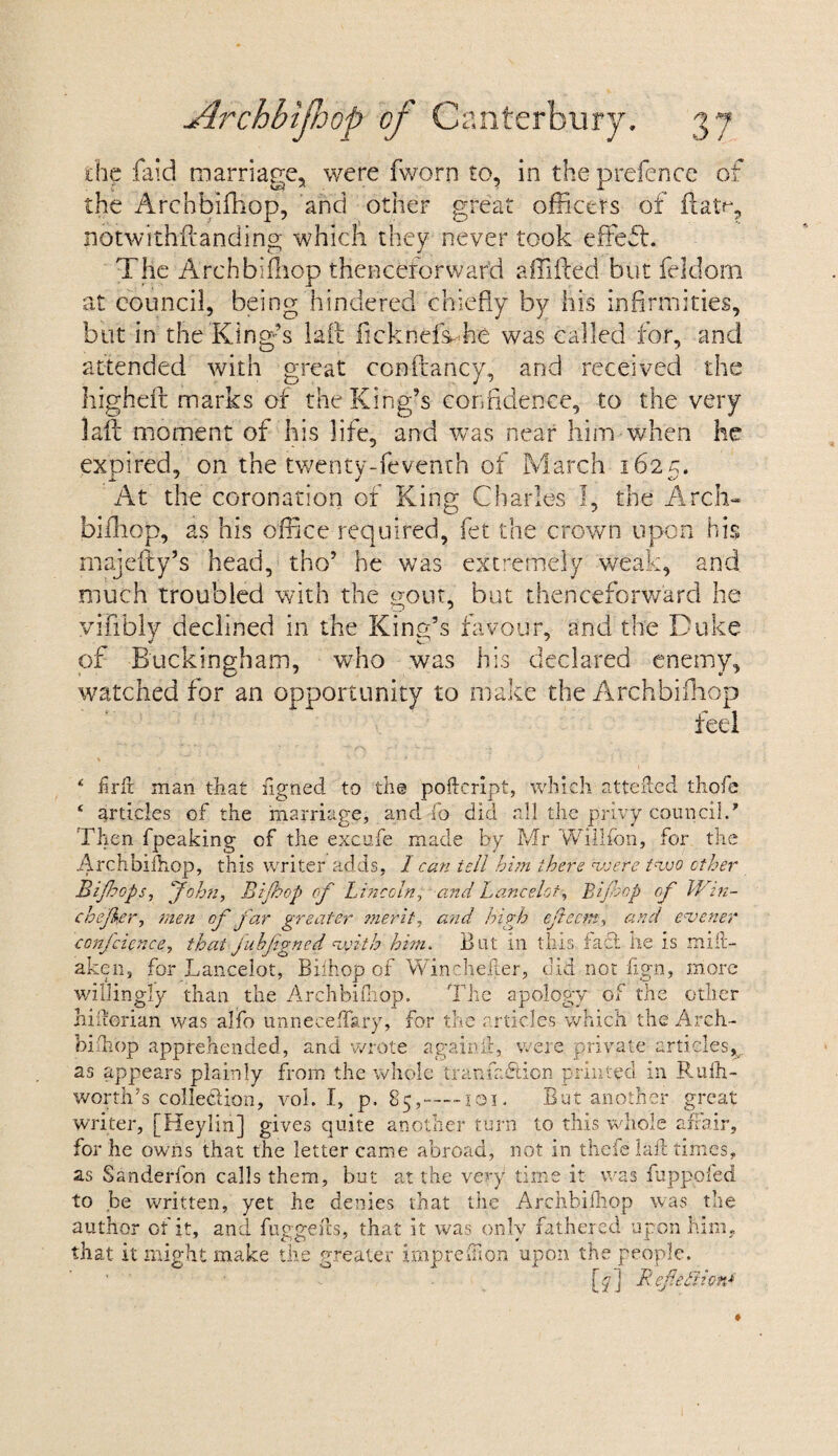 the faid marriage, were fworn to, in the prefence of the Archbifhop, and other great officers of ftam, notwithstanding which they never took effeft. The Archbifhop thenceforward a hi fled but feldom at council, being hindered chiefly by his infirmities, but in the King’s laft ficknds- he was called for, and attended with great conftancy, and received the higheft marks of the King’s confidence, to the very laft moment of his life, and was near him when he expired, on the twentv-feventh of March 162 c. j. 7 j At the coronation ot King Charles I, the Arch¬ bifhop, as his office required, fet the crown upon his majefty’s head, tho’ he was extremely weak, and much troubled with the gout, but thenceforward he vifiblv declined in the King’s favour, and the Duke of Buckingham, who was his declared enemy, watched for an opportunity to make the Archbifhop feel ‘ firft man that figned to the poftcript, which attefted thofe ‘ articles of the marriage, and fo did all the privy council/ Then fpeaking of the excufe made by Mr Willfon, for the Archbifhop, this writer adds, I can tell him there were two other Bijhops, John, Bijbep of Lincoln, and Lancelot, Bifop of IVin¬ ch ejker, men of far greater merit, and high efeem, and enjener conjcience, that juhfgned with him. But in this fact he is miii- aken, for Lancelot, Bifhop of Winchefler, did not fign, more willingly than the Archbifhop. The apology of the other hifierian was alfo unneceffary, for the articles which the Arch- biih'op apprehended, and wrote again ft,- were private articles^ as appears plainly from the whole tranfadtion primed in Rufh- worth’s collection, vol. I, p. 85,-101. But another great writer, [Heylin] gives quite another turn to this whole affair, for he owns that the letter came abroad, not in thefe laft times, as Sanderfon calls them, but at the very time it was fuppofed to be written, yet he denies that the Archbifhop was the author of it, and fuggefts, that it was only fathered upon him, that it might make the greater impreTon upon the people. [y] Ref.etiion*