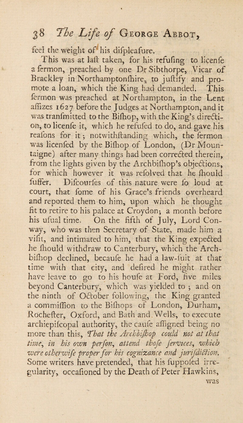 feel the weight of his difpleafure. This was at laft taken, for his refufing to licenfe a fermon, preached by one DrSibthorpe, Vicar of Brackley in Northamptonshire, to juftify and pro¬ mote a loan, which the King had demanded. This fermon was preached at Northampton, in the Lent aiTrzes 1627 before the Judges at Northampton, and it was tranfmitted to the Bifhop, with the King’s directi¬ on, to licenfe it, which he refufed to do, and gave his reaions for it; notwithstanding which, the fermon was licenfed by the Bifhop of London, (Dr Moun- taigne) after many things had been corrected therein, from the lights given by the Archbifhop’s objections, for which however it was refolved that he fhould fuffer. Difconrfes of this nature were fb loud at court, that fome of his Grace’s friends overheard and reported them to him, upon which he thought fit to retire to his palace at Croydon; a month before his ufual time. On the fifth of July, Lord Con¬ way, who was then Secretary of State, made him a vifit, and intimated to him, that the King expeCted he fhould withdraw to Canterbury, which the Arch- bifhop declined, becaufe he had a law-iuit at that time with that city, and deli-red he might rather have leave to go to his houfe at Ford, five miles beyond Canterbury, which was yielded to ; and on the ninth of October following, the King granted a com million to the Bifnops of London, Durham, Rochefter, Oxford, and Bath and. Wells, to execute archiepifcopal authority, the caufe affigned being no more than this, That the Archbijhop could not at that time, in his own perfon, attend thofe fervices, which were otherwife proper for his cognizance and juri/didiion. Some writers have pretended, that his fuppofed irre¬ gularity, occafioned by the Death of Peter Hawkins, was