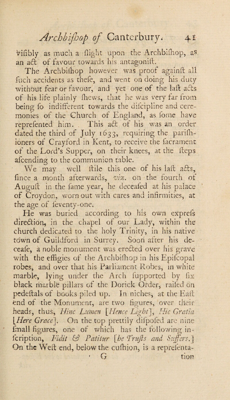 Vifibly as much a flight upon the Archbifhop, as an a£f of favour towards his antagonift. The Archbifhop however was proof againft all fuch accidents as thefe, and went on doing his duty without fear or favour, and yet one of the lad acts of his life plainly fhews* that he was very far from being fo indifferent towards the dilcipline and cere¬ monies of the Church of England* as fome have reprefented him. . This adt of his was an order dated the third of July 1633, requiring the pariflo- ioners of Crayford in Kent, to receive the facrament of the Lord’s Supper, on their knees, at the fteps afeending to the communion table. We may well ftile this one of his laft adts, fince a month afterwards, viz. on the fourth of Auguff in the fame year, he deceafed at his palace of Croydon, worn out with cares and infirmities, at the age of feventy-one. He was buried according to his own exprefs diredtion, in the chapel of our Lady, within the church dedicated to the holy Trinity, in his native town of Guildford in Surrey. Soon after his de- ceafe, a noble monument was erected over his grave with the effigies of the Archbifhop in his Epifcopal robes, and over that his Parliament Robes, in white marble, lying under the Arch fupported by fix black marble pillars of the Dorick Order, railed on pedeffals of books piled up. In niches* at the Eaft end of the Monument, are two figures, over their heads, thus* Nine Lumen [Hence Light]* Hie Gratia [Here Grace]. On the top prettily difpofed are nine fmall fi gures, one of which has the following in- feription, Licitt & Paiiiur [he Lrufts and Suffers.] On the Weft end, below the cuffiion, is a reprefcnta- ' G tiom