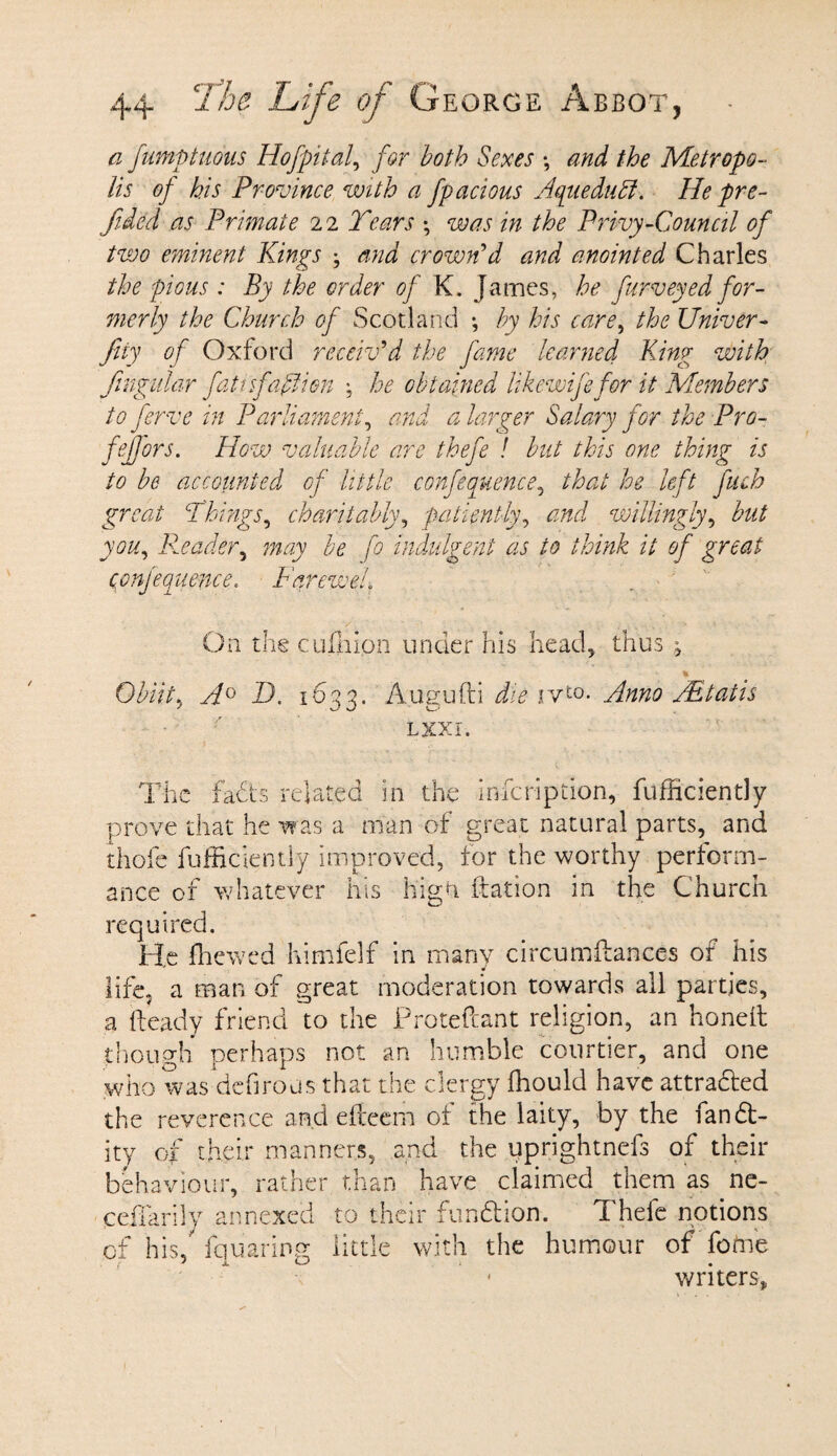 a fumptuous Hofpital, for both Sexes *, and the Metropo¬ lis of his Province with a fpacious Aqtwdufi. He pre¬ fixed as Primate 22 Tears ; was in the Privy-Council of two eminent Kings ; and crown'd and anointed Charles the pious : By the order of K. James, he furveyed for¬ merly the Church of Scotland ; by his care, the Univer- fay of Oxford receiv'd the fame learned King with fngular fati'sfaftien ; he obtained likewifefor it Members toferve in Parliament, and a larger Salary for the Pro- fefjors. How valuable are thefe ! but this one thing is to be accounted of little conference, that he left fuch great Things, charitably, patiently, and willingly, but you, Reader, may be fo indulgent as to think it of great conjecnience, Farewel. On the cuffiion under his head* thus , Obiit, A0 T. 1633. A.ugufti die ivt0* Anno Adtatis lxxi. The fadts related in the infeription, fufficiently prove that he was a man of great natural parts, and thofe fufficiently improved, for the worthy perform¬ ance of whatever his hign ftation in the Church required. He ffiewed himfelf in many circumfhnces of his life, a man of great moderation towards all parties, a heady friend to the Proteftant religion, an honed: though perhaps not an humble courtier, and one who was defirous that the clergy ffiould have attradled the reverence and efteem of the laity, by the fandt- ity of their manners, and the uprightnefs of their behaviour, rather than have claimed them as ne- ceffarily annexed to their fundi ion. Thefe notions of his,'fquaring little with the humour of fome • writers,