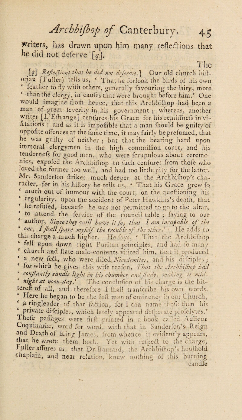 Writers, has drawn upon him many refledtions that he did not deferve [q]. The [f] Reflexions that he did not deferve.] Our old church Iliit- oriau [Fuller) tells us, 4 That he forfook the birds of his own * feather to fly with others, generally favouring the laity, more than the clergy, in caufes that were brought before him.’ One would imagine from hence, that this Archbilhop had been a man of great feverity in his government ; whereas, another writer [L’Eltrange] cenfures his Grace for his repiiffnefs in vi- litatioris : and as it is impoffible that a man fliould be guilty of oppolite offences at the fame time, it may fairly be prefumed, that he was guilty of neither ; but that the bearing hard upon immoral clergymen in the high commiffion court, and his tendernefs for good men, who were fcrupulous about ceremo¬ nies, expofed the Archbilhop to fuch cenfures from thofe who loved the former too well, and had too little pity for the latter. Mr. Sanderfon lirikes much deeper at the Archbilhop’s cha¬ racter, for in his hidory he tells us, 4 That his Grace grew fo 4 much out of humour with the court, on the queftioning his ‘ regularity, upon the accident of Peter Hawkins’s death, that * he refufed, becaufe he was not permitted to go to the altar, 4 to attend the fervice of the council table ; faying to our 4 author. Since they will have it fo, that I am incapable of the 4 one, / jballfpare myfelf the trouble of the other.' He adds to this charge a much higher. He fays, 4 That the Archbilhop 4 fell upon down right Puritan principles, and had fo many 4 church and Hate male-contents vilited him, that it produced 4 a new fedt, who were ftiled Nice demites, and his difciples; 4 for which he gives this wife reafon, That the Archbijhop had conjlantly candle light in his chamber andftudy, making it mid¬ night at noon-day.’ The conclufion of ills charge is the bit- terelt of all, and therefore I {hall tranferibe lii's own words. 4 Here he began to be the hrit man of eminency in our Church, 4 a ringleader of that fadiion, for I can name mole then his 4 private difciples, which lately appeared defperate profelytesA Thefe pafiages were firft printed in a book called Aulicus Coquinarim, word, for word, with that in Sanderfon’sc Reign and Death of King James, from whence it evidently appears, that he wrote them both. Yet with refpedl to the charge, Fuller affures us that Dr Barnard, the Arclibiffiop’s houlliold chaplain, and near relation, knew nothing of this burning candle