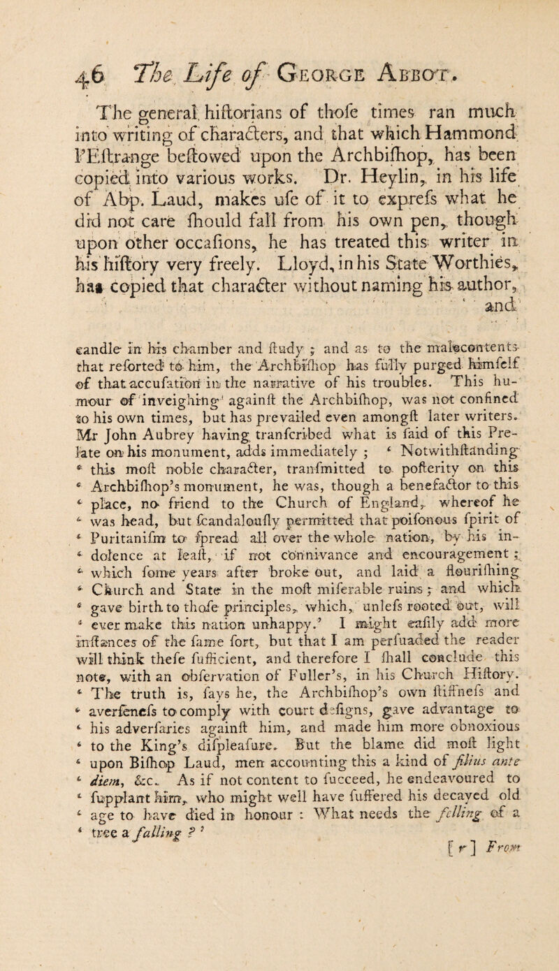 The general, hiftorians of thole times ran much into writing of characters, and that which Hammond FEftrange bellowed upon the Archbifhop, has been copied into various works. Dr. Heylin, in his life of A bp. Laud, makes ufe of it to exprefs what he did not care fhould fall from his own pen*, though upon other occafions, he has treated this writer in his hiffiory very freely. Lloyd, in his State Worthies* hat copied that character without naming his author. candle- in his chamber and dudy ; and as to the malecontents- irhat retorted to him, the Archbiihop has fully purged, him felt of thataccufatiori in the narrative of his troubles. This hu¬ mour of'inveighing! againft the Archbiihop, was not confined to his own times, but has prevailed even amongft later writers. Mr John Aubrey having, tranferibed what is faid of this Pre¬ late on1 his monument, adds immediately ; 4 Notwithdanding * this mod noble character, tranfmitted t© pofterity on this 4 Archbilhop’s monument, he was, though a benefadlor to this 4 place, no friend to the Church of England,, whereof he 4 was head, but fcandaloufly permitted that poifonous fpirit of * Puritanifm to fpread all over the whole nation, by his in- 4 dolence at lead, if rrot connivance and encouragement ;s 4i which feme years after broke out, and laid a flourifhing 4 Church and State in the mod miferable ruins ; and which 4 gave birth to thofe principles* which, unlefs rooted out, will 4 ever make this nation unhappy.’ I might eafily add more indances of the fame fort, but that I am peri'uaded the reader will think thefe diffident, and therefore I lhall conclude this note, with an ©bfervaticn of Fuller’s, in his Church Hidory. 4 The truth is, fays he, the Archbifhop’s own diffnefs and 4 averfenefs to comply with court d-figns, gave advantage to 4 his adverfaries againd him, and made him more obnoxious 4 to the King’s difpleafure. But the blame did mod light 4 upon Bilho-p Laud, men accounting this a kind of filius ants 4 diem, &C* As if not content to fucceed, he endeavoured to 4 fupplarrt him* who might well have differed his decayed old 4 age to have died in honour : What needs the felling of a 4 tree a falling ? } f r ] From