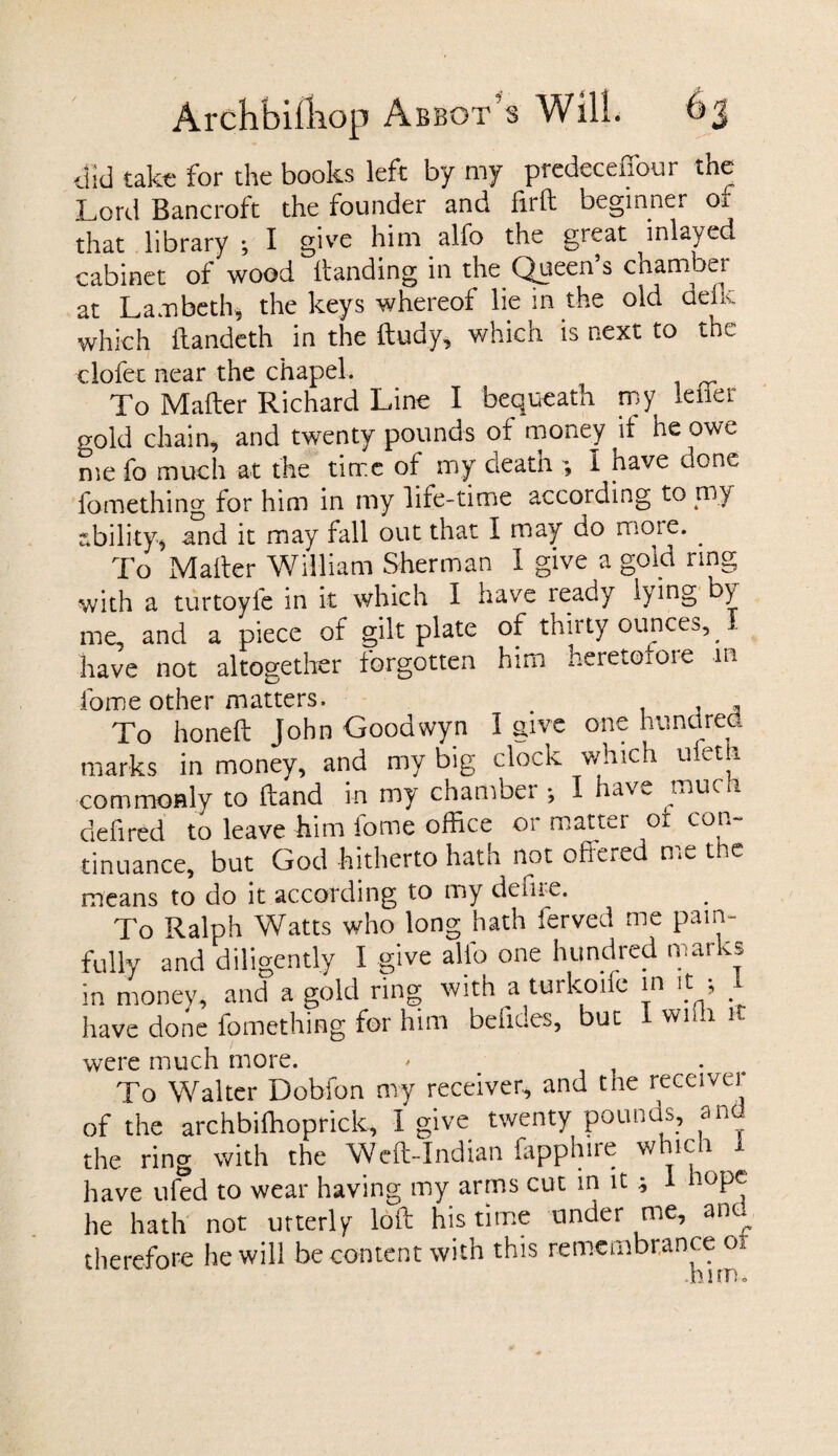did take for the books left by my prcdcccffour the Lord Bancroft the founder and firft beginner or that library ; I give him alfo the great inlayed cabinet of wood Handing in the Queen s cnamber at Lambeth* the keys whereof lie in the old deks. which ftandeth in the ftudy, which is next to the clofet near the chapel. To Mafter Richard Line I bequeath my leiier o-old chain, and twenty pounds of money if he owe me fo much at the time of my death ; I have done fomething for him in my life-time according to my ability-* and it may fall out that I may do more. . To Mailer William Sherman 1 give a gold ring with a turtoyfe in it which I have ready lying y me, and a piece of gilt plate of thirty ounces, I have not altogether forgotten him heretofore m fome other matters. . , - To honed John Goodwyn I give one hundred marks in money, and my big clock which ufeth commonly to Hand in my chamber ; I have much defired to leave him fome office or matter of con¬ tinuance, but God hitherto hath not offered me the means to do it according to my defne. To Ralph Watts who long hath ferved me pain¬ fully and diligently I give alfo one hundred marks in money, and a gold ring with a turkoifc in it , . have done fomething for him befides, but wim it were much more. - . To Walter Dobfon my receiver, and the receiver of the archbiffioprick, I give twenty pounds, and the ring with the Weft-Indian fapphire whici 1 have ufed to wear having my arms cut in it ; 1 lope; he hath not utterly loft his time under me, and therefore he will be content with this remembrance 01