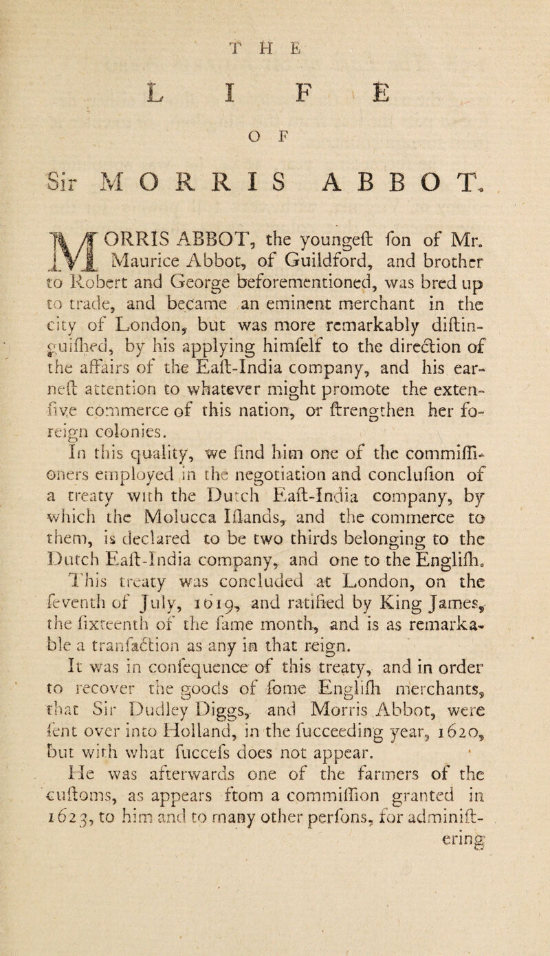 THE L I F E O F Sir MORRIS ABBOT. ORRIS ABBOT, the youngeft fon of Mr„ Maurice Abbot, of Guildford, and brother to Robert and George beforementioned, was bred up to trade, and became an eminent merchant in the city of London, but was more remarkably diftin- guifliec], by his applying himfelf to the direction of the affairs of the Eaft-India company, and his ear¬ ned attention to whatever might promote the extern five commerce of this nation, or {Lengthen her fo¬ reign colonies. o In tliis quality, we find him one of the commifiL oners employed in the negotiation and conclufion of a treaty with the Dutch Eaft-India company, by which the Molucca lilands, and the commerce to them, is declared to be two thirds belonging to the Dutch Eaft-India company, and one to the Englifh, This treaty was concluded at London, on the feventh of July, 1619, and ratified by King James* the fixceenth of the fame month, and is as remarka¬ ble a tranfa&ion as any in that reign. It was in confequence of this treaty, and in order to recover the goods of feme Englifh merchants, that Sir Dudley Diggs, and Morris Abbot, were lent over into Holland, in the fucceeding year, 1620, but with what fuccefs does not appear. He was afterwards one of the farmers of the cuftoms, as appears ftom a commiflion granted in 1623, to him and to many other per fans, for adminift- ering