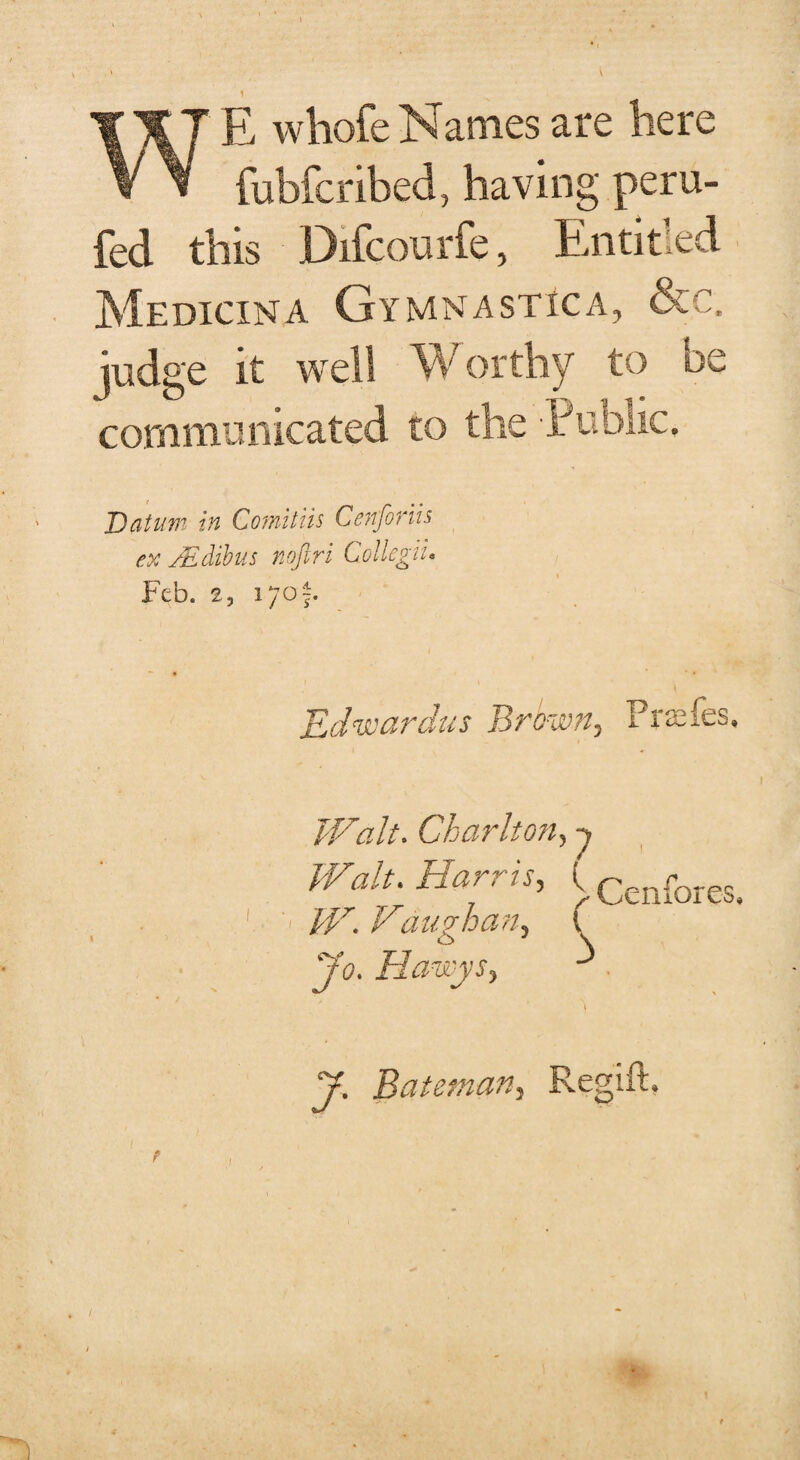 whofe Names are here V y fubfcribed, having peru- fed this Difcourfe, Paititied Medicina Gymnastic a, &c. judge it well Worthy to be communicated to the Public, Datum in Coraitiis Cenfoviis ex xEdibits noftri Collegiu Feb. 2, lyof. Edwardus Brown, Frames. Walt. Charlton, -> jo. Hawys, y. Bateman, Regift,