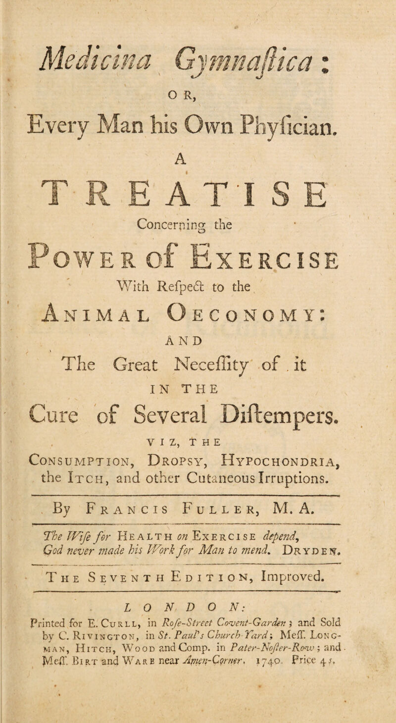 a * Median a o R, Every Man his Own Phyfician. A Concerning; the Power of Exercise With Refpedt to the Animal Oeconomy: AND \ The Great Neceffity of . it IN THE Cure of Several Diftempers. VIZ, THE Consumption, Dropsy, Hypochondria, the Itch, and other Cutaneous Irruptions. By Francis Fuller, M. A. The Wife for Health ^Exercise depend, God never made his Work for Man to mend. Dryden. The Seventh Edition, Improved. LONDON: Printed for E. Curll, in Rofe-Strect Covent-Garden } and Sold by C. Rivington, in St. Paul's Church Turd, MejT. Long¬ man, Hitch, Wood and Comp, in Pater-Nofer-Ronv ; and MdT. Birt and Ware near Amen-Corner. 1740. Price 4s.