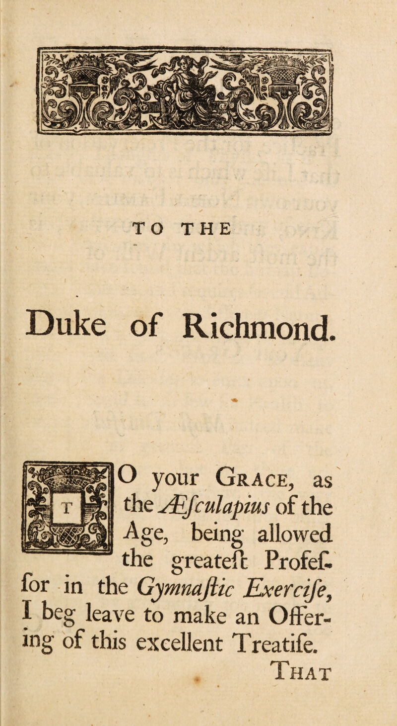 TO THE * i Duke of Richmond. O your Grace, as the ALfculapius of the Age, being allowed the greatefc ProfeC. for in the Gymnaftic Exercife, I beg leave to make an Offer¬ ing of this excellent Treatife. That