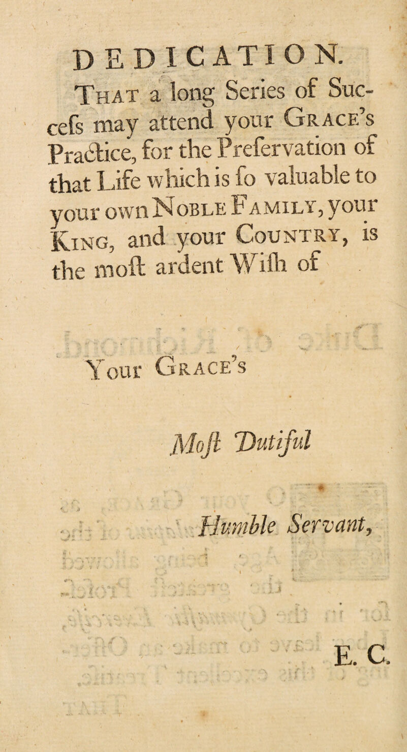 ( DEDICATION. That a long Series of Sue- cefs may attend your Grace’s Practice, for the Prefervation of that Life which is fo valuable to your own Noble Family, your King, and your Country, is the molt ardent Willi ot ' / , • \ ^ ^ ^ .. . jjF ^ Y our Grace’s Moft Dutiful * 4 t Bumble Servant, E. C,