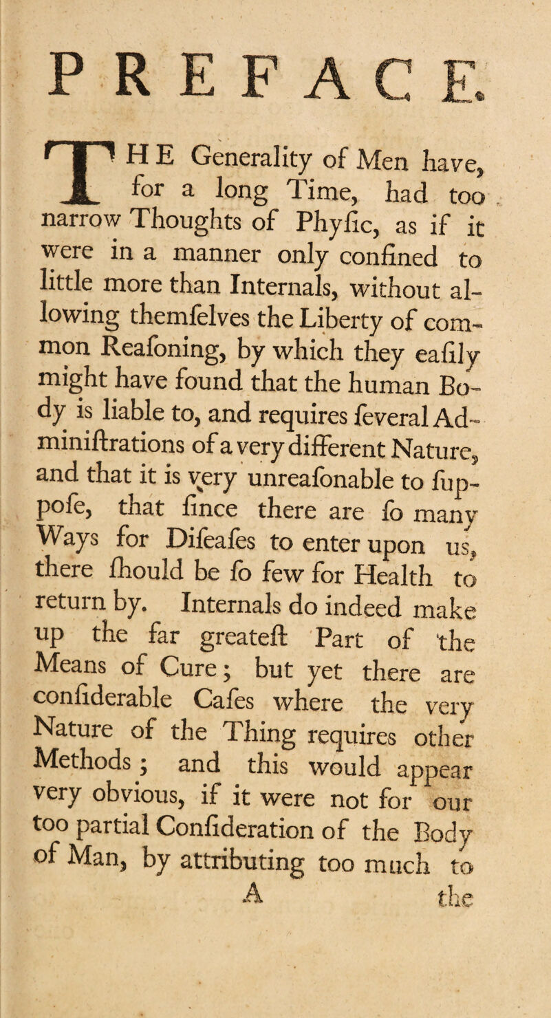 P R E F A TH E Generality of Men have, for a long Time, had too narrow Thoughts of Phyfic, as if it were in a manner only confined to little more than Internals, without al¬ lowing themfelves the Liberty of com¬ mon Reafoning, by which they eafily might have found that the human Bo¬ dy is liable to, and requires leveral Ad- miniftrations of a very different Nature, and that it is very unrealonable to fup- pole, that fince there are 10 manv Ways for Difeafes to enter upon uss there fhould be fo few for Health to return by. Internals do indeed make up the far greateft Part of the Means of Cure; but yet there are confiderable Cafes where the very Nature of the Thing requires other Methods; and this would appear very obvious, if it were not for our too partial Confederation of the Body of Man, by attributing too much to A the