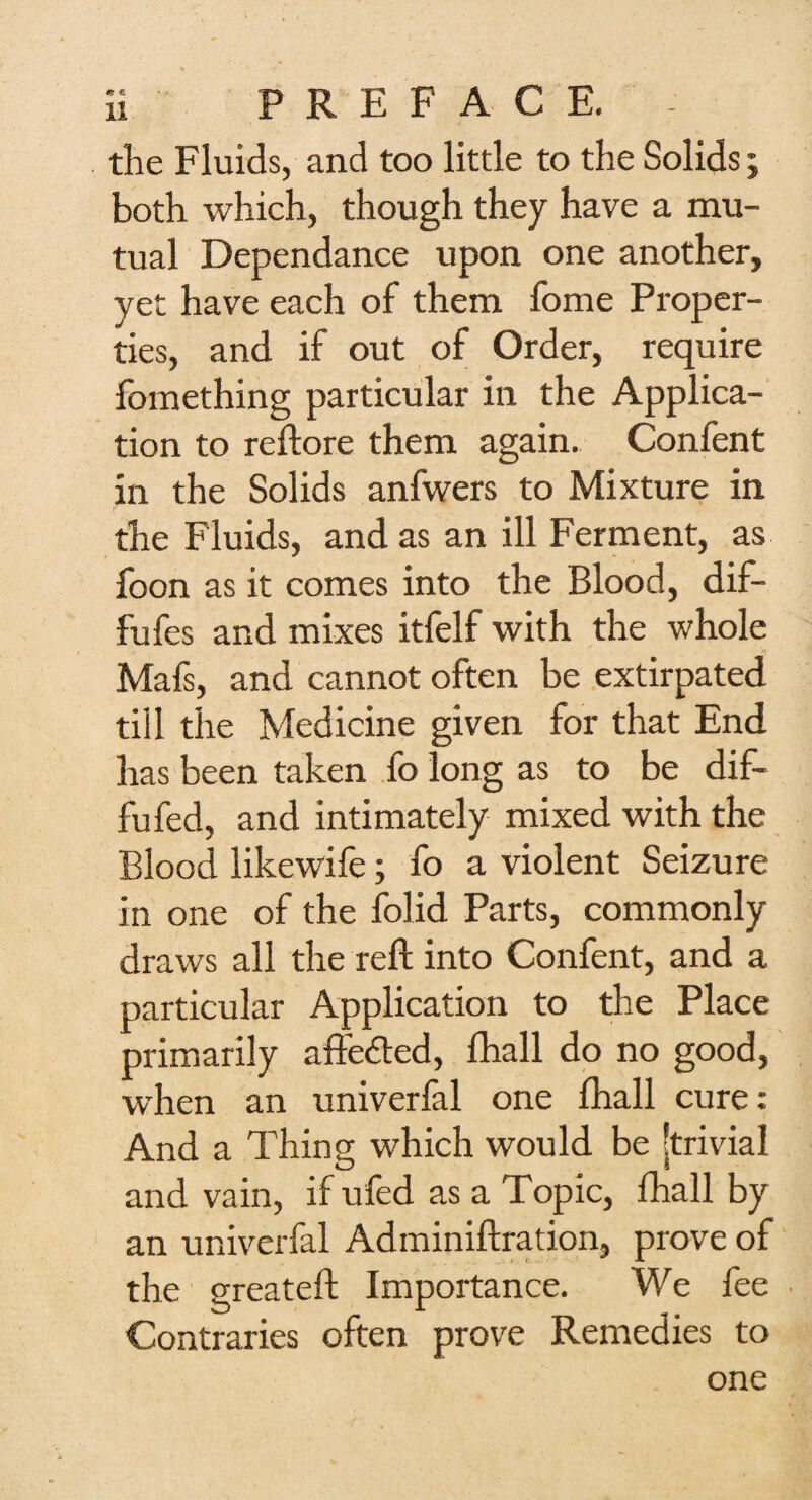 the Fluids, and too little to the Solids; both which, though they have a mu¬ tual Dependance upon one another, yet have each of them home Proper¬ ties, and if out of Order, require fomething particular in the Applica¬ tion to reflore them again. Confent in the Solids anfwers to Mixture in the Fluids, and as an ill Ferment, as foon as it comes into the Blood, dif- fufes and mixes itfelf with the whole Mafs, and cannot often be extirpated till the Medicine given for that End has been taken fo long as to be dif- fufed, and intimately mixed with the Blood likewife; fo a violent Seizure in one of the folid Parts, commonly draws all the reft into Confent, and a particular Application to the Place primarily affe&ed, lhall do no good, when an univerfal one fhall cure: And a Thing which would be 'trivial and vain, if ufed as a Top ic, fhall by an univerfal Adminiftration, prove of the greateft Importance. We fee Contraries often prove Remedies to one