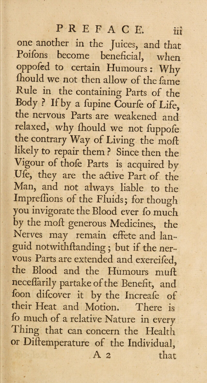 one another in the Juices, and that Poilbns become beneficial, when oppofed to certain Humours: Why fliould we not then allow of the fame Rule in the containing Parts of the Body ? If by a fupine Courfe of Lifes the nervous Parts are weakened and relaxed, why fhould we not fuppofe the contrary Way of Living the moll likely to repair them ? Since then the Vigour of thole Parts is acquired by .Ufe, they are the active Part of the Man, and not always liable to the Impreffions of the Fluids; for though you invigorate the Blood ever fo much by the moft generous Medicines, the Nerves may remain effete and lan¬ guid notwithftanding; but if the ner¬ vous Parts are extended and exereifed, the Blood and the Humours mult necelfarily partake of the Benefit, and loon difcover it by the Increale of their Heat and Motion. There is fo much of a relative Nature in every Thing that can concern the Health or Diftemperature of the Individual, A 2 that