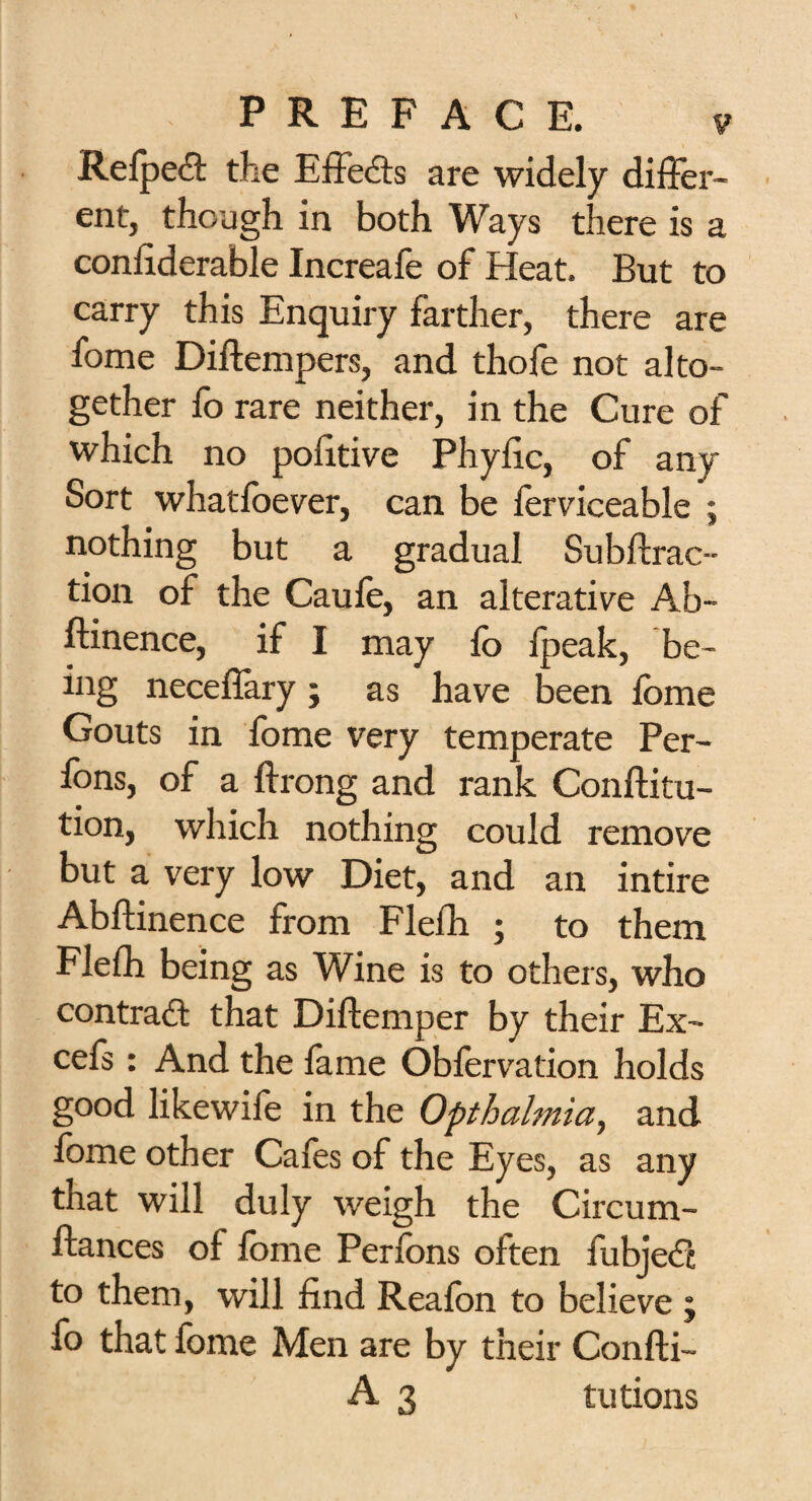 Refpeft the Effects are widely differ¬ ent, though in both Ways there is a conffderable Increafe of Heat. But to carry this Enquiry farther, there are fome Diftempers, and thofe not alto¬ gether fo rare neither, in the Cure of which no pofftive Phyffc, of any Sort whatloever, can be ferviceable ; nothing but a gradual Subtrac¬ tion of the Caufe, an alterative Ab- ftinence, if I may fo fpeak, be¬ ing neceflary; as have been lome Gouts in fome very temperate Per- fons, of a ftrong and rank Conftitu- tion, which nothing could remove but a very low Diet, and an intire Abftinence from Flefh ; to them Flefh being as Wine is to others, who contrail that Diftemper by their Ex- cefs : And the fame Obfervation holds good likewife in the Opthalmia, and fome other Cafes of the Eyes, as any that will duly weigh the Circum- fiances of fome Perions often iubjedl to them, will find Realbn to believe j fo that fome Men are by their Confti- A 3 tutions