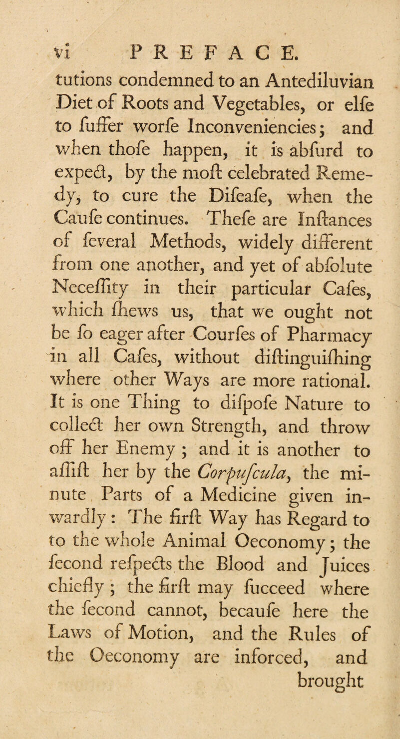 tutions condemned to an Antediluvian Diet of Roots and Vegetables, or elfe to fuffer worfe Inconveniencies; and when thofe happen, it is abfurd to expect, by the moll celebrated Reme¬ dy, to cure the Difeafe, when the Caufe continues. Thefe are Inftances of feveral Methods, widely different from one another, and yet of abfolute Neceffity in their particular Cafes, which fhews us, that we ought not be fo eager after Courfes of Pharmacy in all Cafes, without diftinguifhing where other Ways are more rational. It is one Thing to difpofe Nature to collect her own Strength, and throw off her Enemy ; and it is another to a ill ft her by the Corpufcula, the mi¬ nute Parts of a Medicine given in¬ wardly : The firft Way has Regard to to the whole Animal Oeconomy; the fecond refpects the Blood and Juices chiefly ; the firft may fucceed where the fecond cannot, becaufe here the Laws of Motion, and the Rules of the Oeconomy are inforced, and