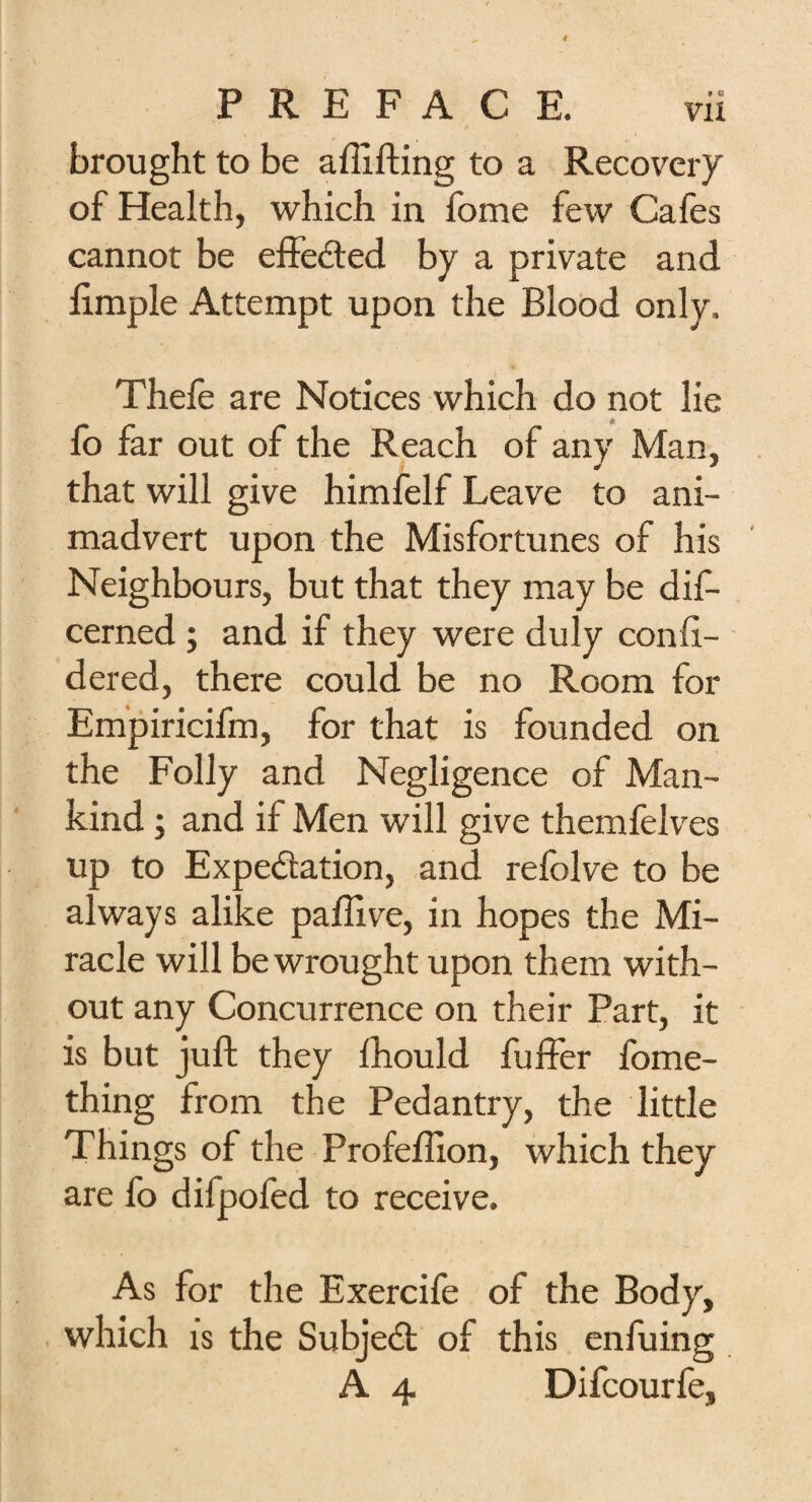 brought to be a {lifting to a Recovery of Health, which in fome few Cafes cannot be effected by a private and ftmple Attempt upon the Blood only. Thefe are Notices which do not lie £ fo far out of the Reach of any Man, * * that will give himfelf Leave to ani¬ madvert upon the Misfortunes of his Neighbours, but that they may be dis¬ cerned ; and if they were duly conft- dered, there could be no Room for Empiricifm, for that is founded on the Folly and Negligence of Man¬ kind ; and if Men will give themfelves up to Expectation, and refolve to be always alike paftive, in hopes the Mi¬ racle will be wrought upon them with¬ out any Concurrence on their Part, it is but juft they fhould fuffer fome- thing from the Pedantry, the little Things of the Profeftion, which they are fo difpofed to receive. As for the Exercife of the Body, which is the Subject of this enfuing A 4 Difcourfe,