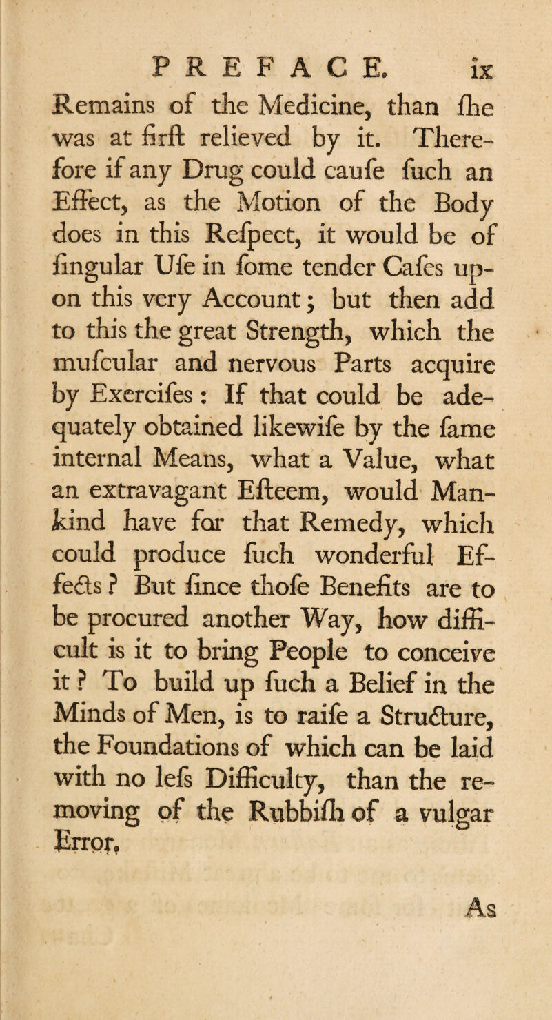 Remains of the Medicine, than fhe was at fir ft relieved by it. There¬ fore if any Drug could caufe fuch an Effect, as the Motion of the Body does in this Refpect, it would be of fingular Ufe in fbme tender Cafes up¬ on this very Account; but then add to this the great Strength, which the mufcular and nervous Parts acquire by Exercifes: If that could be ade¬ quately obtained likewife by the fame internal Means, what a Value, what an extravagant Efteem, would Man¬ kind have for that Remedy, which could produce fuch wonderful Ef- fefts ? But fince thofe Benefits are to be procured another Way, how diffi¬ cult is it to bring People to conceive it ? To build up fuch a Belief in the Minds of Men, is to raife a Stru&ure, the Foundations of which can be laid with no lefs Difficulty, than the re¬ moving of the Rubbifii of a vulgar Error,