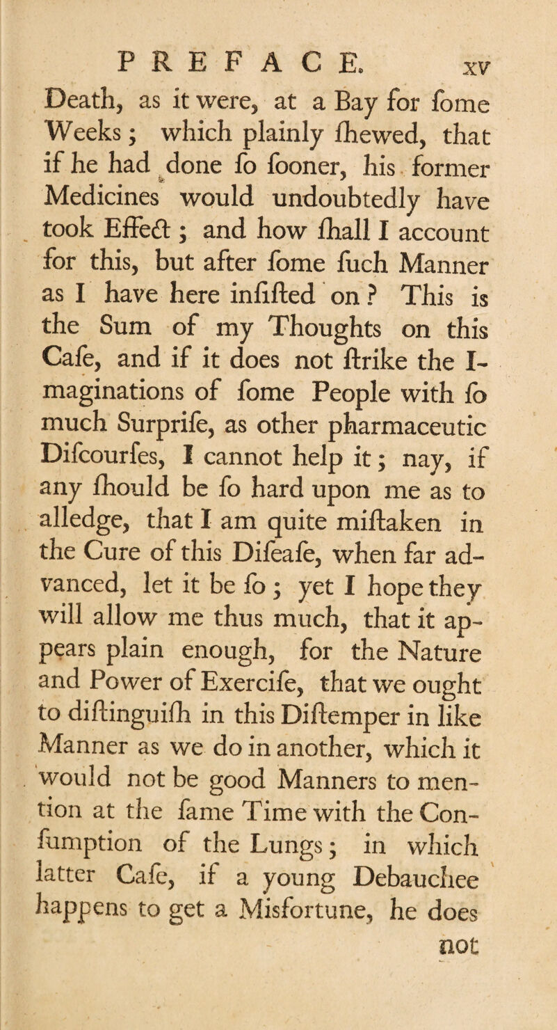 Death, as it were, at a Bay for fome Weeks; which plainly fhewed, that if he had done fo fooner, his former Medicines would undoubtedly have took Effed ; and how fhall I account for this, but after fome fuch Manner as I have here infilled on ? This is the Sum of my Thoughts on this Cale, and if it does not ftrike the I- maginations of fome People with fo much Surprife, as other pharmaceutic Difcourfes, I cannot help it; nay, if any fhould be fo hard upon me as to alledge, that I am quite miftaken in the Cure of this Difeafe, when far ad¬ vanced, let it be fo ; yet I hope they will allow me thus much, that it ap¬ pears plain enough, for the Nature and Power of Exercile, that we ought to diftinguilh in this Diftemper in like Manner as we do in another, which it would not be good Manners to men¬ tion at the fame Time with the Con- fumption of the Lungs; in which latter Calc, if a young Debauchee happens to get a Misfortune, he does not