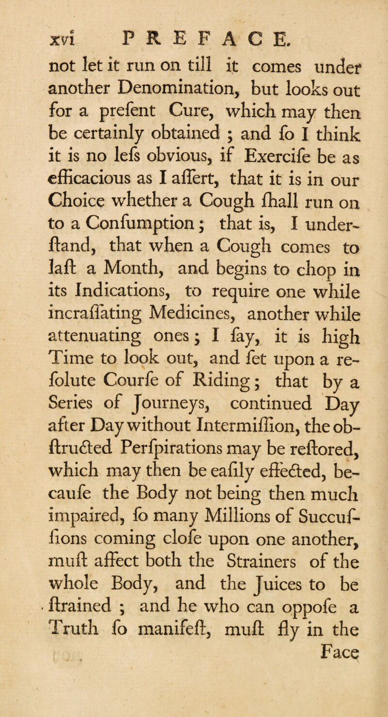 not let it run on till it comes under another Denomination, but looks out for a prefent Cure, which may then be certainly obtained ; and fo I think it is no lefs obvious, if Exercife be as efficacious as I affert, that it is in our Choice whether a Cough fhall run on to a Confumption; that is, I under- Hand, that when a Cough comes to laft a Month, and begins to chop in its Indications, to require one while incraffating Medicines, another while attenuating ones; I fay, it is high Time to look out, and fet upon a re- folute Courfe of Riding; that by a Series of Journeys, continued Day after Day without Intermiffion, the ob- ftrudled Perfpirations may be reftored, which may then be eaffiy effected, be- caufe the Body not being then much impaired, fo many Millions of Succuf- ftons coming clofe upon one another, mu ft affect both the Strainers of the whole Body, and the Juices to be • ftrained ; and he who can oppofe a Truth fo manifeft, muft fly in the Face