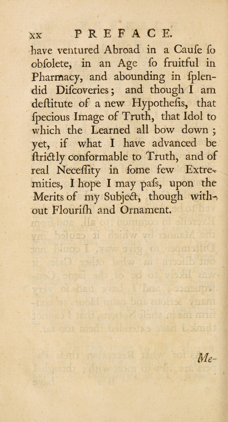 have ventured Abroad in a Caufe fo obfolete, in an Age fo fruitful in Pharmacy, and abounding in fplen- did Difcoveries; and though I am deftitute of a new Hypothefis, that fpecious Image of Truth, that Idol to which the Learned all bow down ; yet, if what I have advanced be ftridly conformable to Truth, and of real Neceffity in fome few Extre-c mities, I hope I may pafs, upon the Merits of my Subjed, though with-> out Flourifh and Ornament. Me-