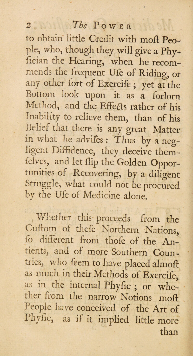 to obtain little Credit with moft Peo¬ ple, who, though they will give a Phy- fician the Hearing, when he recom¬ mends the frequent Ufe of Riding, or any other fort of Exercife ; yet at the Bottom look upon it as a forlorn Method, and the Effects rather of his Inability to relieve them, than of his Belief that there is any great Matter in what he advifes : Thus by a neg¬ ligent Diffidence, they deceive them- ielves, and let flip the Golden Oppor¬ tunities of Recovering, by a diligent Struggle, what could not be procured by the Ufe of Medicine alone. Whether this proceeds from the Cuftom of thefe Northern Nations, fo different from thofe of the An- tients, and of more Southern Coun¬ tries, who feem to have placed alrnoft as much in their Methods of Exercife, as in the internal Phyfic ; or whe¬ ther from the narrow Notions moft People have conceived of the Art of Phyfic, as if it implied little more than