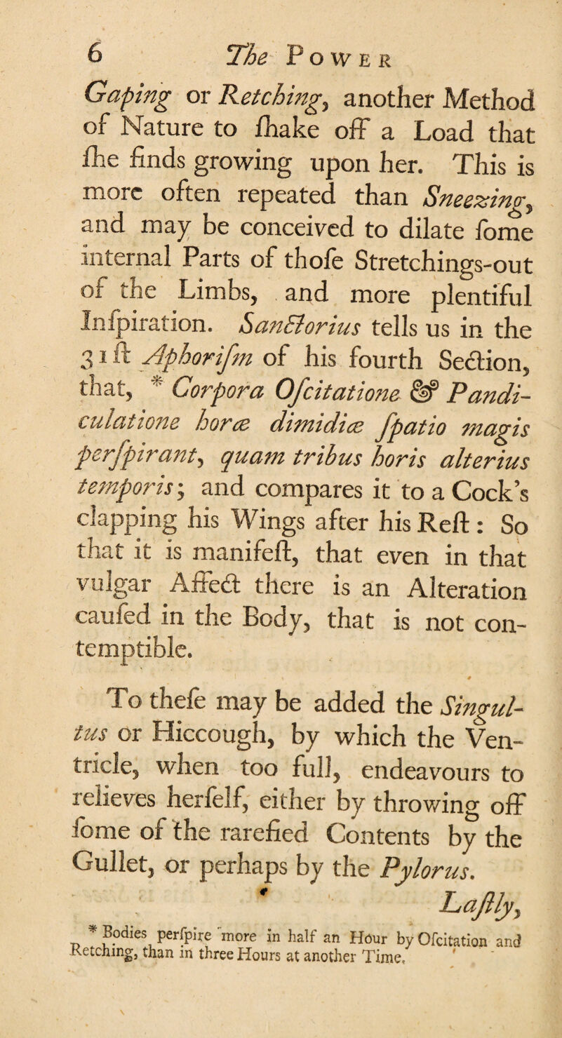 Gaping or Retchings another Method of Nature to fhake off a Load that fhe finds growing upon her. This is more often repeated than Sneezing, and may be conceived to dilate fome internal Parts of thofe Stretchings-out of the Limbs, and more plentiful Inipiration. SanSlorius tells us in the 31 ft Aphorifm of his fourth Section, that, * Corpora Ofcitatione HP Pandi- culatione horce dimidice fpatio magis perfpiratit, quam tribus horis alterius temporis; and compares it to a Cock’s clapping his Wings after his Reft : So that it is manifeft, that even in that vulgar Affed there is an Alteration caufed in the Body, that is not con¬ temptible. » # To thefe may be added the Singul¬ tus or Hiccough, by which the Ven¬ tricle, when too full, endeavours to relieves herfelf, either by throwing off fome of the rarefied Contents by the Gullet, or perhaps by the Pylorus. LaJUy, * Bodies perfpire more in half an Hour by Qfcitation and Retching, than m three Hours at another Time,