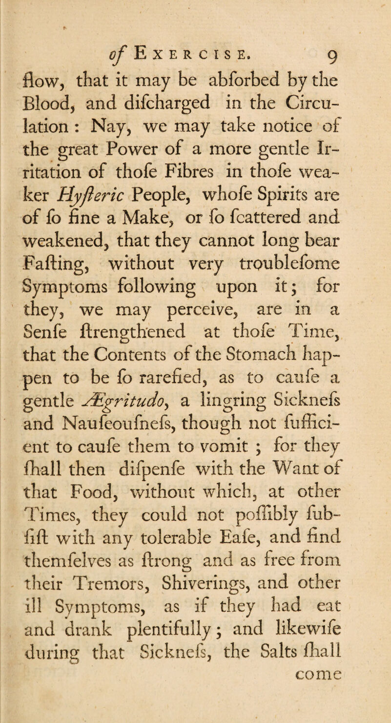 flow, that it may be abforbed by the Blood, and difcharged in the Circu¬ lation : Nay, we may take notice of the great Power of a more gentle Ir¬ ritation of thofe Fibres in thofe wea¬ ker blyfteric People, whofe Spirits are of lb fine a Make, or fo fcattered and weakened, that they cannot long bear Falling, without very troublefome Symptoms following upon it; for they, we may perceive, are in a Senfe ftrengthened at thofe Time, that the Contents of the Stomach hap¬ pen to be lb rarefied, as to caufe a gentle JEgritudo, a lingring Sicknefs and Naufeoufnefs, though not fuffici- ent to caufe them to vomit ; for they fliall then difpenfe with the Want of that Food, without which, at other Times, they could not pollibiy fub- fift with any tolerable Eafe, and find themfelves as ftrong and as free from their Tremors, Shiverings, and other ill Symptoms, as if they had eat and drank plentifully; and likewife during that Sicknefs, the Salts fhall come