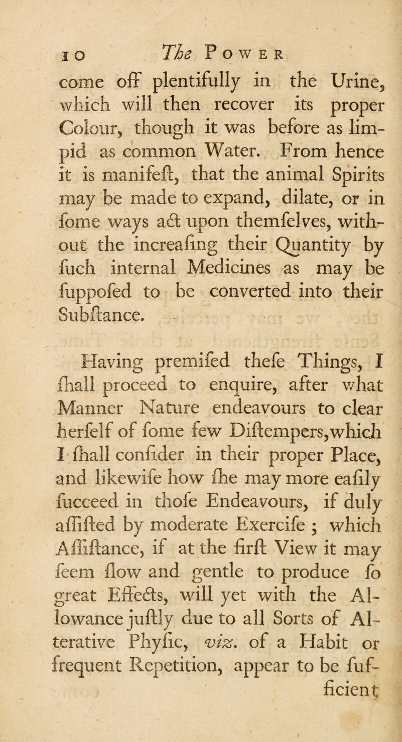 % come off plentifully in the Urine, which will then recover its proper Colour, though it was before as lim¬ pid as common Water. From hence it is manifeft, that the animal Spirits may be made to expand, dilate, or in fome ways a£t upon themfelves, with¬ out the increafing their Quantity by fuch internal Medicines as may be fuppofed to be converted into their Subftance. Having premifed thefe Things, I fhall proceed to enquire, after what Manner Nature endeavours to clear herfelf of fome few Diftempers,which I fhall confider in their proper Place, and likewife how fhe may more eafily fucceed in thofe Endeavours, if duly aflifted by moderate Exercife ; which Affiftance, it at the fir ft View it may feem flow and gentle to produce fo great Eft'efts, will yet with the Al¬ lowance juftly due to all Sorts of Al¬ terative Phyfic, viz. of a Habit or frequent Repetition, appear to be fuf- ficient