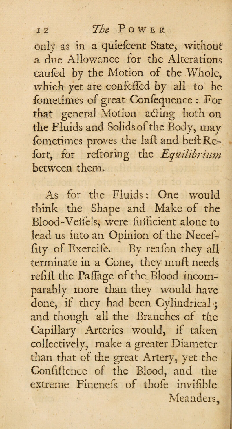 only as in a quiefcent State, without a due Allowance for the Alterations caufed by the Motion of the Whole, which yet are confeffed by all to be fometimes of great Confequence : For that general Motion acting both on the Fluids and Solids of the Body, may iometimes proves the laft and beft Re¬ fort, for reft or in g the Equilibrium between them. As for the Fluids: One would think the Shape and Make of the Blood-Veflels, were fufticient alone to lead us into an Opinion of the Necef- ftty of Exercife. By reafon they all terminate in a Cone, they muft needs reftft the Paflage of the Blood incom¬ parably more than they would have done, if they had been Cylindrical and though all the Branches of the Capillary Arteries would, if taken collectively, make a greater Diameter than that of the great Artery, yet the Confidence of the Blood, and the extreme Finenefs of thofe invifible Meanders,