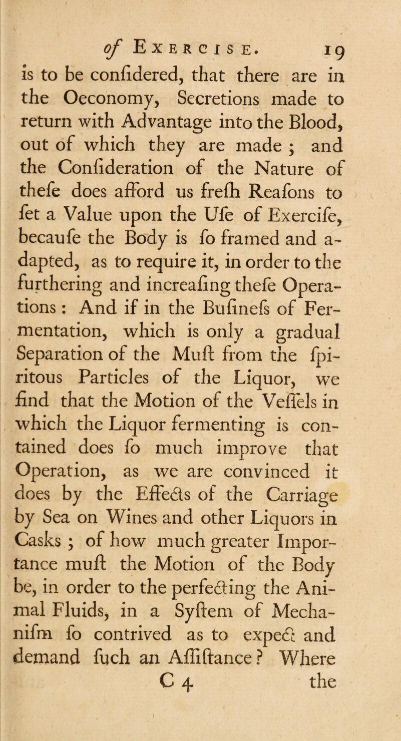 is to be conftdered, that there are in the Oeconomy, Secretions made to return with Advantage into the Blood, out of which they are made ; and the Confideration of the Nature of thele does afford us frefh Reafons to fet a Value upon the Ufe of Exercife, becaufe the Body is fo framed and a- dapted, as to require it, in order to the furthering and increafing thele Opera¬ tions : And if in the Bufinels of Fer¬ mentation, which is only a gradual Separation of the Mull lrom the fpi- ritous Particles of the Liquor, we find that the Motion of the Velfels in which the Liquor fermenting is con¬ tained does fo much improve that Operation, as we are convinced it does by the Effects of the Carriage by Sea on Wines and other Liquors in Casks ; of how much greater Impor¬ tance mu ft the Motion of the Body be, in order to the perfecting the Ani¬ mal Fluids, in a Syftem of Mecha- nifm fo contrived as to expeCc and demand fuch an Aftiftance ? Where C 4 the