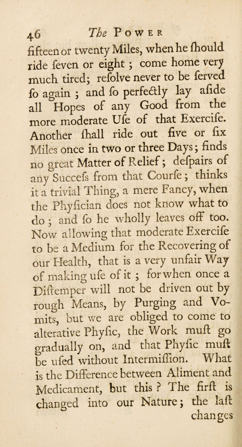 fifteen or twenty Miles, when he fhould ride feven or eight; come home very much tired; refolve never to be ferved fo again ; and fo perfectly lay afide all Hopes of any Good from the more moderate Ufe of that Exercife. Another lhall ride out five or fix Miles once in two or three Days; finds no great Matter of Relief; defpairs of any Succels from tiiat Couth: ; thinks it a trivial Thing, a mere Fancy, when the Phyfician does not know what to do ; and fo he wholly leaves off too. Now al lowing that moderate Exercife to be a Medium for the Recovering of our Health, that is a very unfair Way of making ufe of it ; for when once a Diftemper will not be driven out by rough Means, by Purging and Vo¬ mits, but we are obliged to come to alterative Phyfic, the Work mu ft go gradually on, and that Phyfic muft be ufed without Inter million. What is the Difference between Aliment and Medicament, but this ? The firft is changed into our Nature; the laft changes