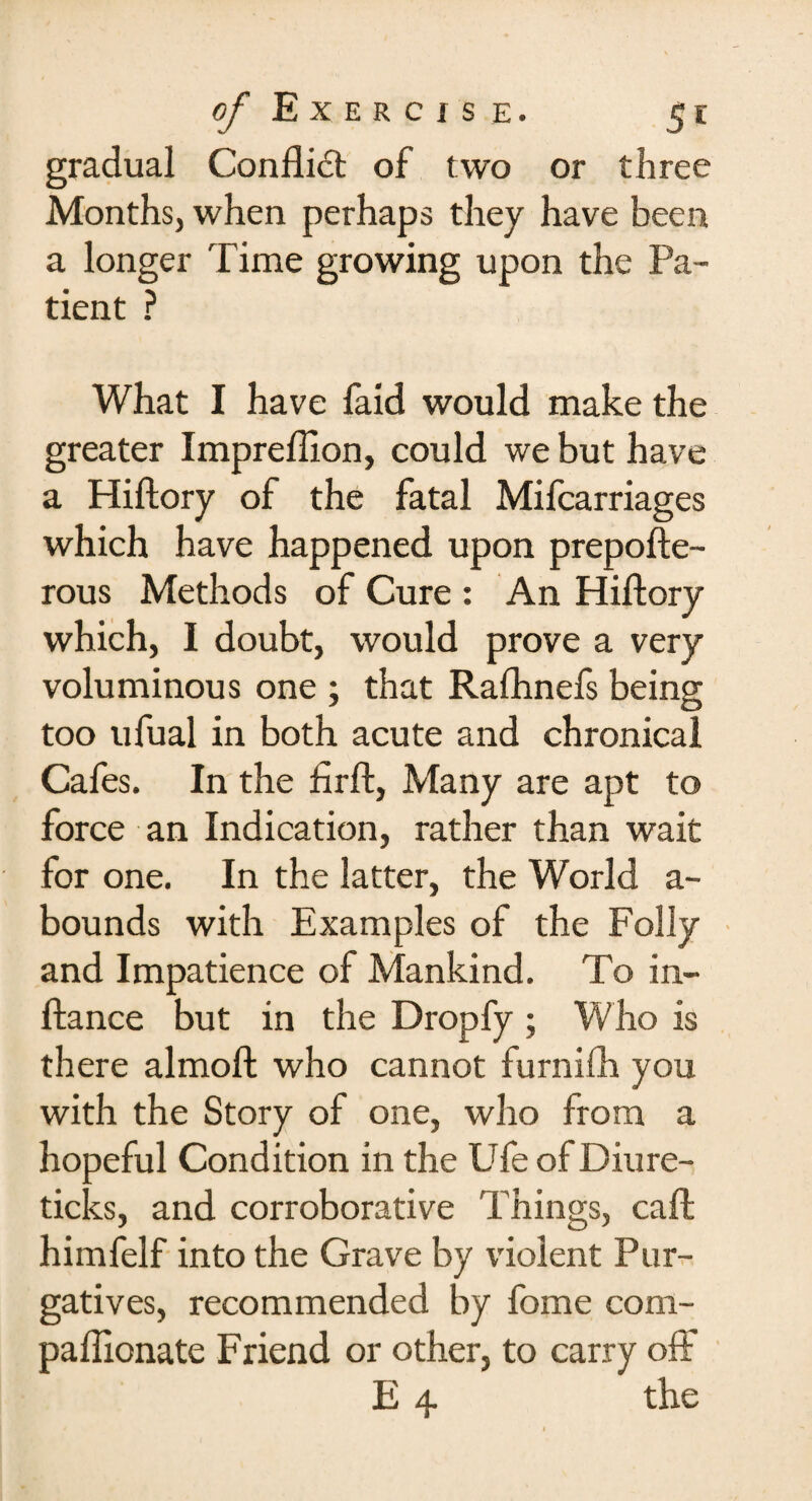 gradual Conflict of two or three Months, when perhaps they have been a longer Time growing upon the Pa¬ tient ? What I have faid would make the greater Impreflion, could we but have a Hiftory of the fatal Mifcarriages which have happened upon prepofte- rous Methods of Cure : An Hiftory which, I doubt, would prove a very voluminous one ; that Rafhnefs being too ufual in both acute and chronical Cafes. In the fir ft, Many are apt to force an Indication, rather than wait for one. In the latter, the World a- bounds with Examples of the Folly and Impatience of Mankind. To in- ftance but in the Dropfy ; Who is there almoft who cannot furnilh you with the Story of one, who from a hopeful Condition in the Ufe of Diure- ticks, and corroborative Things, caft himfelf into the Grave by violent Pur¬ gatives, recommended by fome com- paftionate Friend or other, to carry oft'