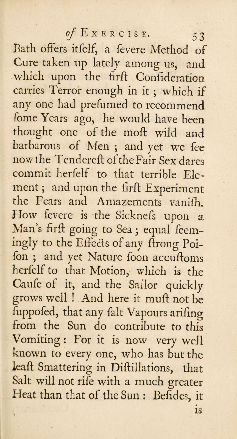 Bath offers itfelf, a fevere Method of Cure taken up lately among us, and which upon the drd Condderation carries Terror enough in it; which if any one had prefumed to recommend fome Years ago, he would have been thought one of the mod: wild and barbarous of Men ; and yet wre fee now the Tendered of the Fair Sex dares commit herfelf to that terrible Ele¬ ment ; and upon the hrd Experiment the Fears and Amazements vanidi. How fevere is the Sicknefs upon a Man’s fird going to Sea; equal feem- ingly to the Effe&s of any drong Poi- fon ; and yet Nature foon accudoms herfelf to that Motion, which is the Caufe of it, and the Sailor quickly grows well ! And here it mud not be fuppofed, that any fait Vapours aridng from the Sun do contribute to this Vomiting : For it is now very well known to every one, who has but the lead Smattering in Didillations, that Salt will not rife with a much greater Heat than that of the Sun : Beddes, it is