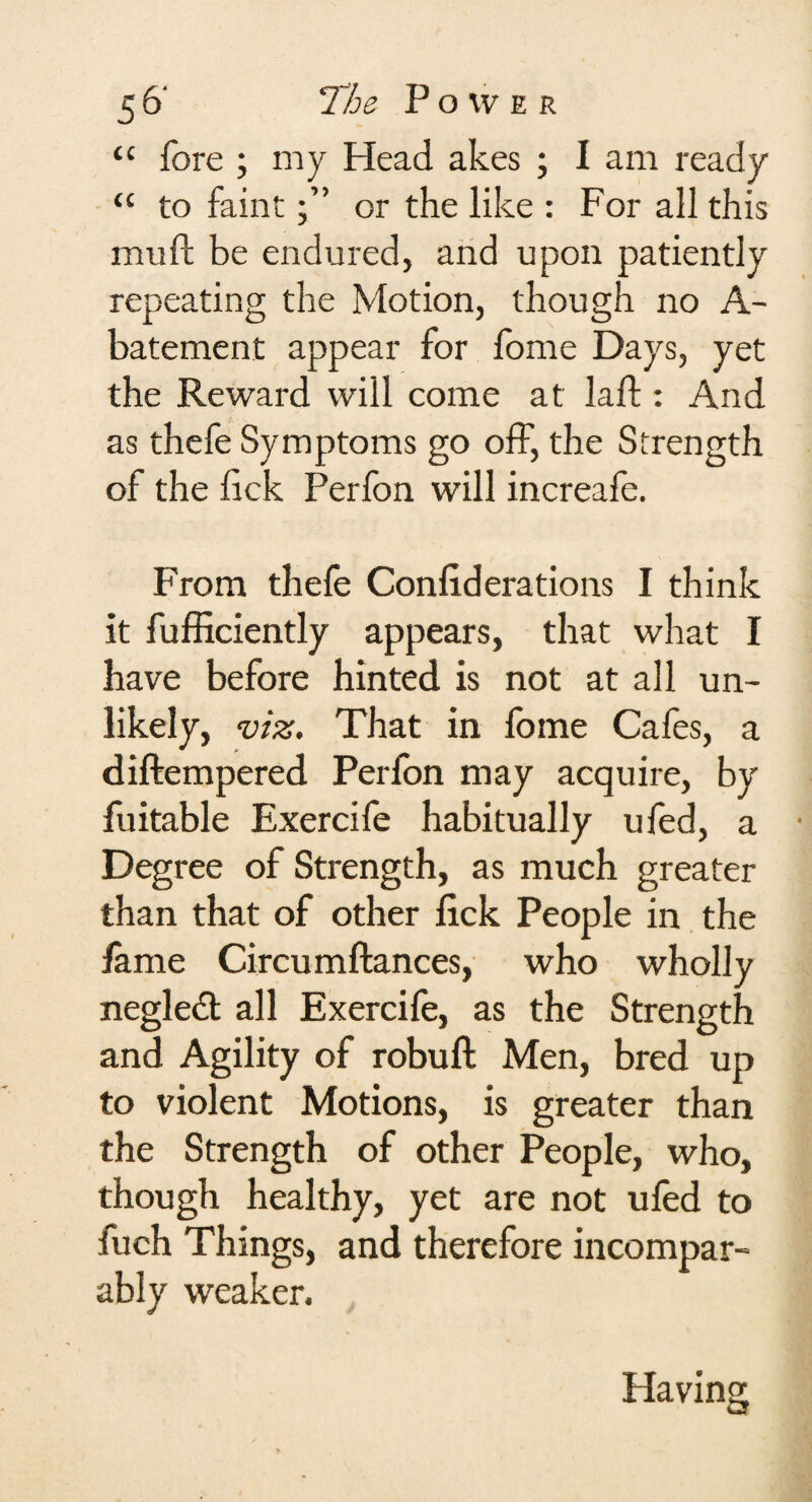 <c fore ; my Head akes ; I am ready “ to faintor the like : For all this mull be endured, and upon patiently repeating the Motion, though no A- batement appear for fome Days, yet the Reward will come at lad;: And as thefe Symptoms go off, the Strength of the lick Perfon will increafe. From thefe Conliderations I think it fufficiently appears, that what I have before hinted is not at all un¬ likely, viz. That in lome Cafes, a diftempered Perfon may acquire, by fuitable Exercife habitually ufed, a Degree of Strength, as much greater than that of other lick People in the lame Circumftances, who wholly negledt all Exercife, as the Strength and Agility of robuft Men, bred up to violent Motions, is greater than the Strength of other People, who, though healthy, yet are not ufed to fuch Things, and therefore incompar¬ ably weaker. Having