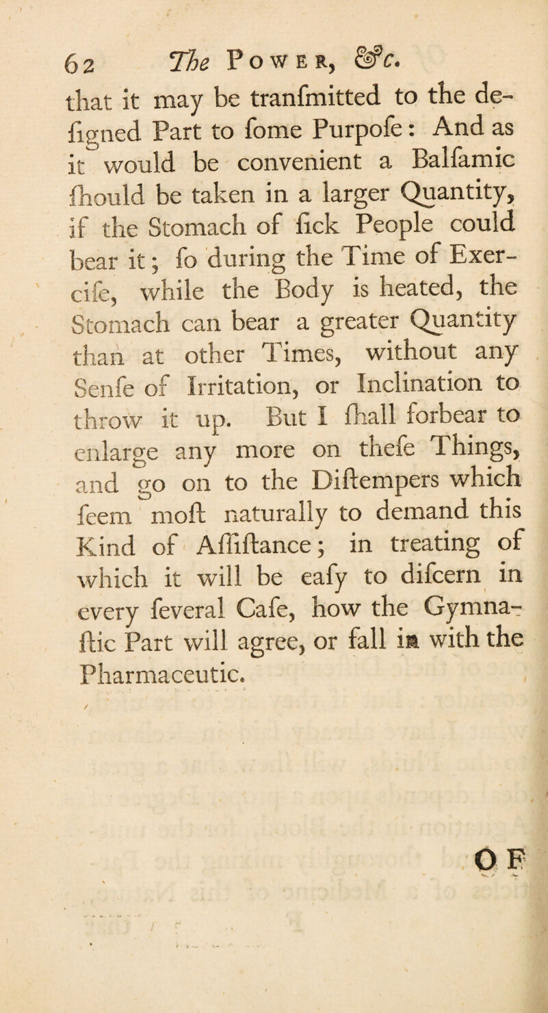 6 2 The Power, &c. that it may be tranfmitted to the de¬ fig ned Part to fome Purpofe: And as it would be convenient a Balfamic fhould be taken in a larger Quantity, if the Stomach of lick People could bear it; fo during the Time of Exer- cife, while the Body is heated, the Stomach can bear a greater Quantity than at other Times, without any Senfe of Irritation, or Inclination to throw it up. But I lhall forbear to enlarge any more on thefe Things, and go on to the Diftempers which feem moft naturally to demand this Kind of Affiftance; in treating of which it will be eafy to difcern in every feveral Cafe, how the Gymna- fh’c Part will agree, or fall ia with the Pharmaceutic. 0 F f i* J