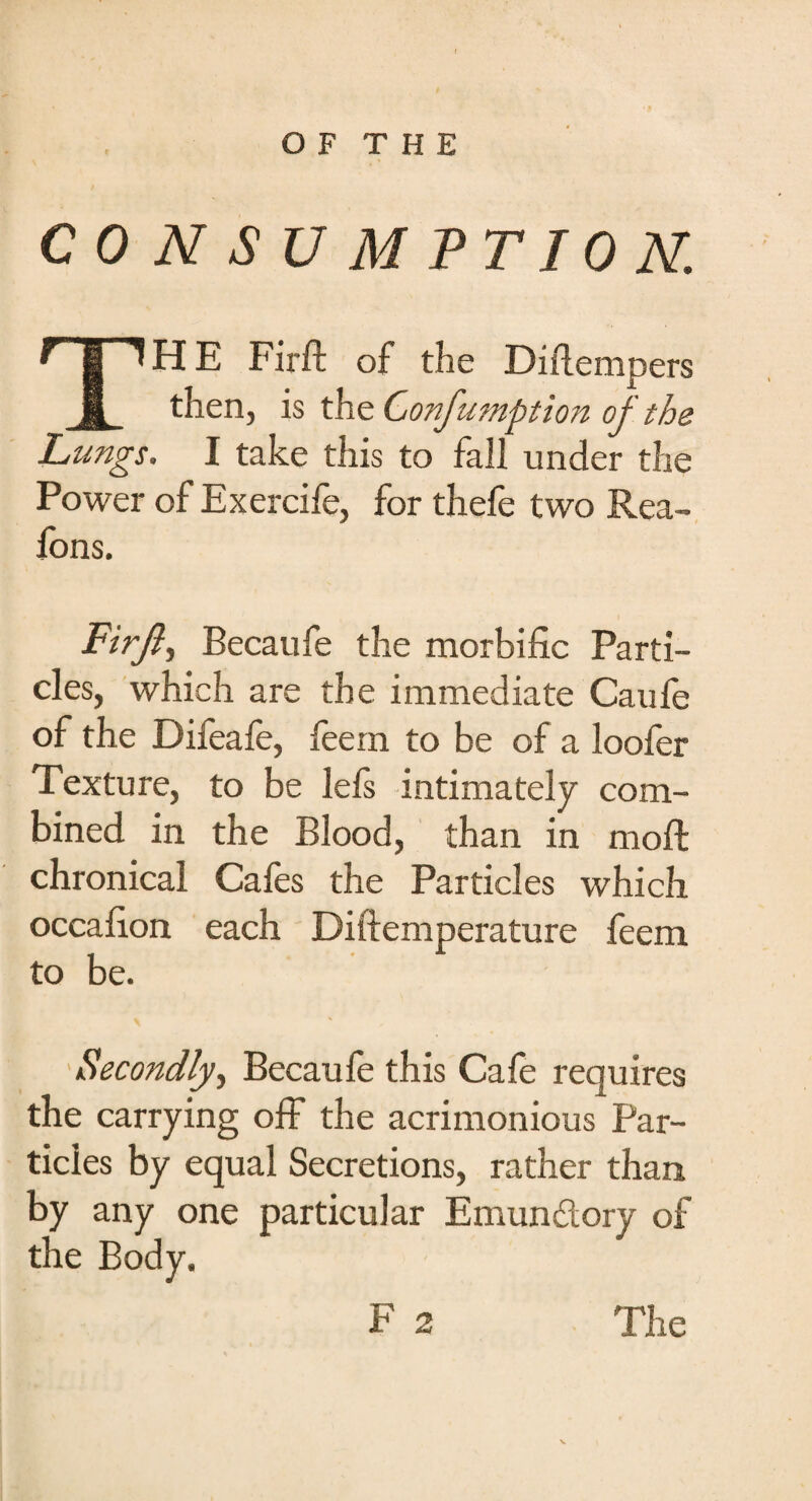 CONSUMPTION. THE Fir ft of the Diftempers then, is the Confumption of the Lungs. I take this to fall under the Power of Exercife, for thefe two Rea- lons. Firft, Becaufe the morbific Parti¬ cles, which are the immediate Caufe of the Difeafe, feem to be of a loofer Texture, to be lefs intimately com¬ bined in the Blood, than in moft chronical Cafes the Particles which occafion each Diftemperature feem to be. Secondly, Becaufe this Cafe requires the carrying off the acrimonious Par¬ ticles by equal Secretions, rather than by any one particular Emundory of the Body. F 2 The