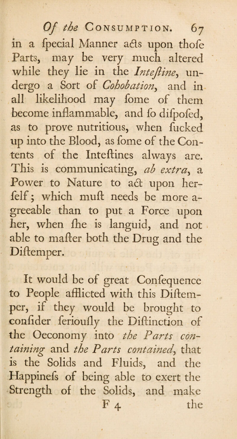 in a fpecial Manner a£ls upon thole Parts, may be very much altered while they lie in the Intefiine, un¬ dergo a Sort of Cohobation, and in all likelihood may fome of them become inflammable, and fo difpofed, as to prove nutritious, when fucked up into the Blood, as fome of the Con¬ tents of the Inteftines always are. This is communicating, ab extra, a Power to Nature to a£t upon her- felf; which muft needs be more a- greeable than to put a Force upon her, when fhe is languid, and not able to mafter both the Drug and the Diftemper. It would be of great Confequence to People afflicted with this Diftem¬ per, if they would be brought to confider ferioufly the Diftinction of the Oeconomy into the Parts con¬ taining and the Parts contained, that is the Solids and Fluids, and the Flappinefs of being able to exert the Strength of the Solids, and make F 4 the