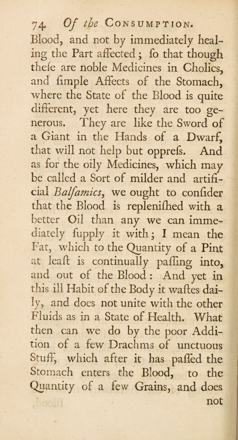 Blood, and not by immediately heal¬ ing the Part affected; fo that though thele are noble Medicines in Cholics, and limple Affects of the Stomach, where the State of the Blood is quite different, yet here they are too ge¬ nerous. They are like the Sword of a Giant in the Hands of a Dwarf, that will not help but opprefs. And as for the oily Medicines, which may be called a Sort of milder and artifi¬ cial Balfamics, we ought to confider that the Blood is replenifhed with a better Oil than any we can imme¬ diately fupply it with; I mean the Fat, which to the Quantity of a Pint at leaft is continually palling into, and out of the Blood : And yet in this ill Habit of the Body it waftes dai¬ ly, and does not unite with the other Fluids as in a State of Health. What then can we do by the poor Addi¬ tion of a few Drachms of unctuous Stuff, which after it has palled the Stomach enters the Blood, to the Quantity of a few Grains, and does < not