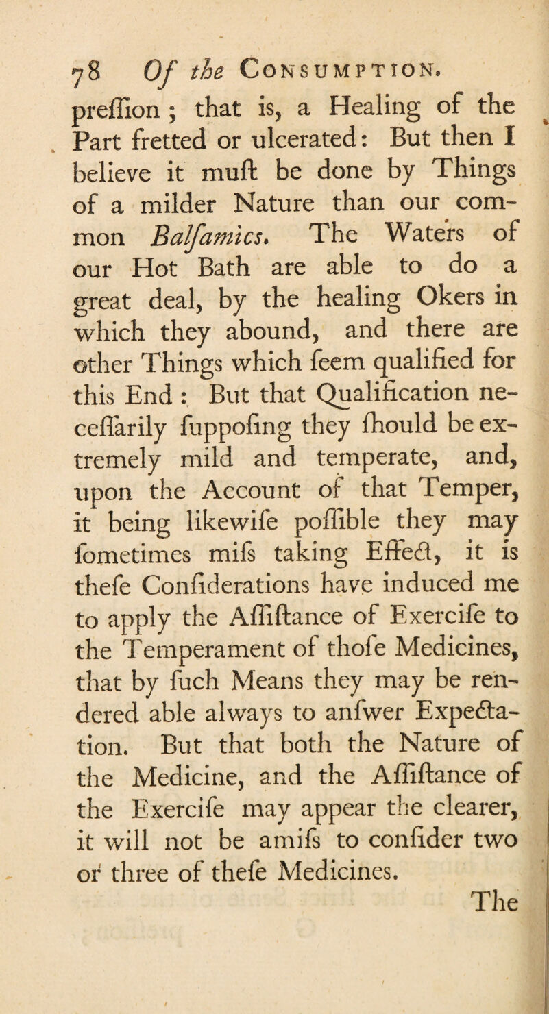 preflion ; that is, a Healing of the Part fretted or ulcerated: But then I believe it muft be done by Things of a milder Nature than our com¬ mon Balfamics. The Waters of our Hot Bath are able to do a great deal, by the healing Okers in which they abound, and there are other Things which feem qualified for this End : But that Qualification ne- cefiarily fuppofing they fhould be ex¬ tremely mild and temperate, and, upon the Account of that Temper, it being likewife poflible they may fometimes mifs taking EffeCt, it is thefe Confiderations have induced me to apply the Afiiftance of Exercife to the Temperament of thofe Medicines, that by fuch Means they may be ren¬ dered able always to anfwer Expecta¬ tion. But that both the Nature of the Medicine, and the Afiiftance of the Exercife may appear the clearer, it will not be amifs to confider two or three of thele Medicines. The