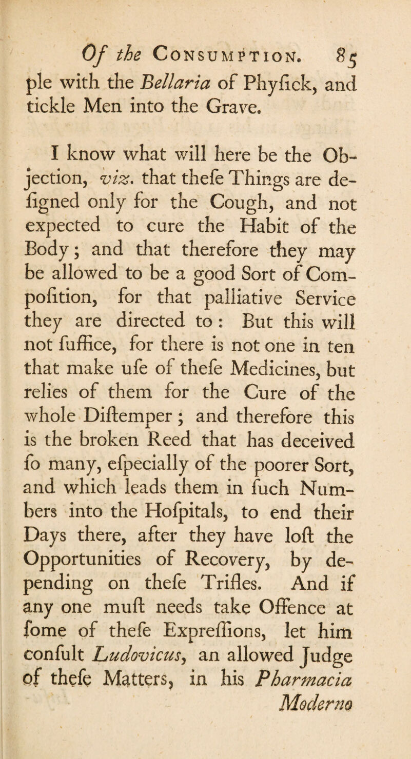 pie with the Bellaria of Phyftck, and tickle Men into the Grave. I know what will here be the Ob¬ jection, viz. that thefe Things are de- ligned only for the Cough, and not expected to cure the Habit of the Body; and that therefore they may be allowed to be a good Sort of Com- pofttion, for that palliative Service they are directed to : But this will not fuffice, for there is not one in ten that make ufe of thefe Medicines, but relies of them for the Cure of the whole Diftemper; and therefore this is the broken Reed that has deceived fo many, efpecially of the poorer Sort, and which leads them in fuch Num¬ bers into the Hofpitals, to end their Days there, after they have loft the Opportunities of Recovery, by de¬ pending on thefe Trifles. And if any one muft needs take Offence at fome of thefe Expreflions, let him confult Ludovicus, an allowed Judge of thefe Matters, in his Pharmacia Moderno