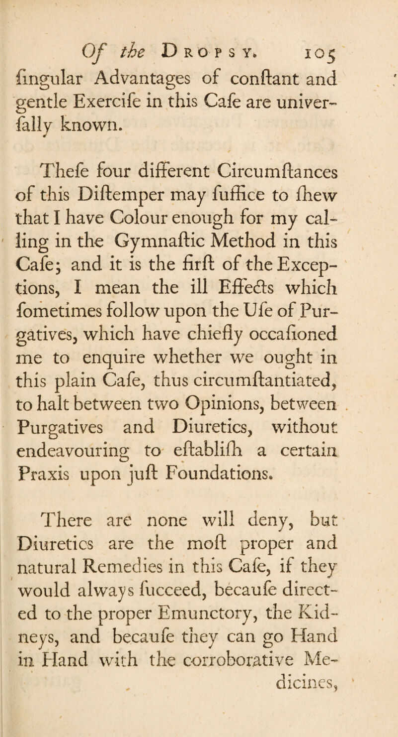 Angular Advantages of conftant and gentle Exercife in this Cafe are univer¬ sally known. Thefe four different Circumftances of this Diftemper may fuffice to Shew that I have Colour enough for my cal¬ ling in the Gymnaftic Method in this Cafe; and it is the firft of the Excep¬ tions, I mean the ill Effe&s which fometimes follow upon the Ufe of Pur¬ gatives, which have chiefly occafioned me to enquire whether we ought in this plain Cafe, thus circumftantiated, to halt between two Opinions, between Purgatives and Diuretics, without endeavouring to eftablifh a certain Praxis upon juft Foundations. There are none will deny, but Diuretics are the moft proper and natural Remedies in this Cafe, if they would always Succeed, becaufe direct¬ ed to the proper Emunctory, the Kid¬ neys, and becaufe they can go Hand in Eland with the corroborative Me¬ dicines,